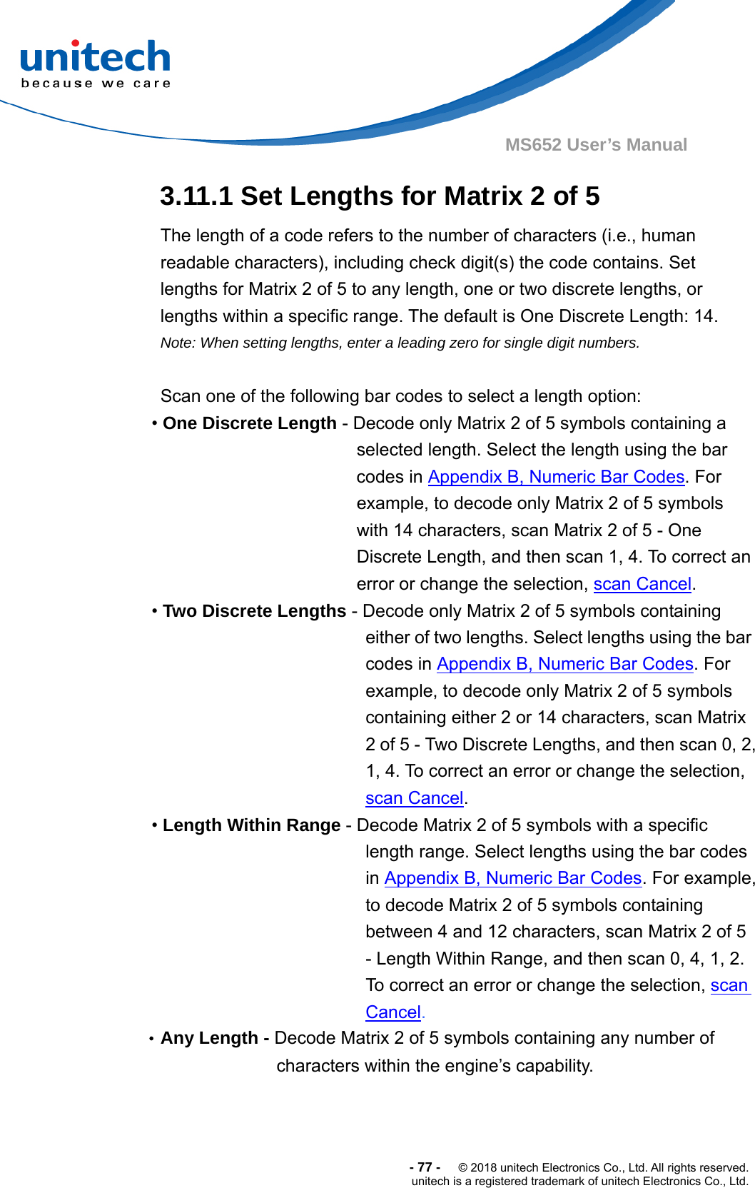  -77-  © 2018 unitech Electronics Co., Ltd. All rights reserved. unitech is a registered trademark of unitech Electronics Co., Ltd. MS652 User’s Manual 3.11.1 Set Lengths for Matrix 2 of 5 The length of a code refers to the number of characters (i.e., human readable characters), including check digit(s) the code contains. Set lengths for Matrix 2 of 5 to any length, one or two discrete lengths, or lengths within a specific range. The default is One Discrete Length: 14. Note: When setting lengths, enter a leading zero for single digit numbers.  Scan one of the following bar codes to select a length option: • One Discrete Length - Decode only Matrix 2 of 5 symbols containing a selected length. Select the length using the bar codes in Appendix B, Numeric Bar Codes. For example, to decode only Matrix 2 of 5 symbols with 14 characters, scan Matrix 2 of 5 - One Discrete Length, and then scan 1, 4. To correct an error or change the selection, scan Cancel. • Two Discrete Lengths - Decode only Matrix 2 of 5 symbols containing either of two lengths. Select lengths using the bar codes in Appendix B, Numeric Bar Codes. For example, to decode only Matrix 2 of 5 symbols containing either 2 or 14 characters, scan Matrix 2 of 5 - Two Discrete Lengths, and then scan 0, 2, 1, 4. To correct an error or change the selection, scan Cancel. • Length Within Range - Decode Matrix 2 of 5 symbols with a specific length range. Select lengths using the bar codes in Appendix B, Numeric Bar Codes. For example, to decode Matrix 2 of 5 symbols containing between 4 and 12 characters, scan Matrix 2 of 5 - Length Within Range, and then scan 0, 4, 1, 2.   To correct an error or change the selection, scan Cancel. •Any Length - Decode Matrix 2 of 5 symbols containing any number of characters within the engine’s capability.    