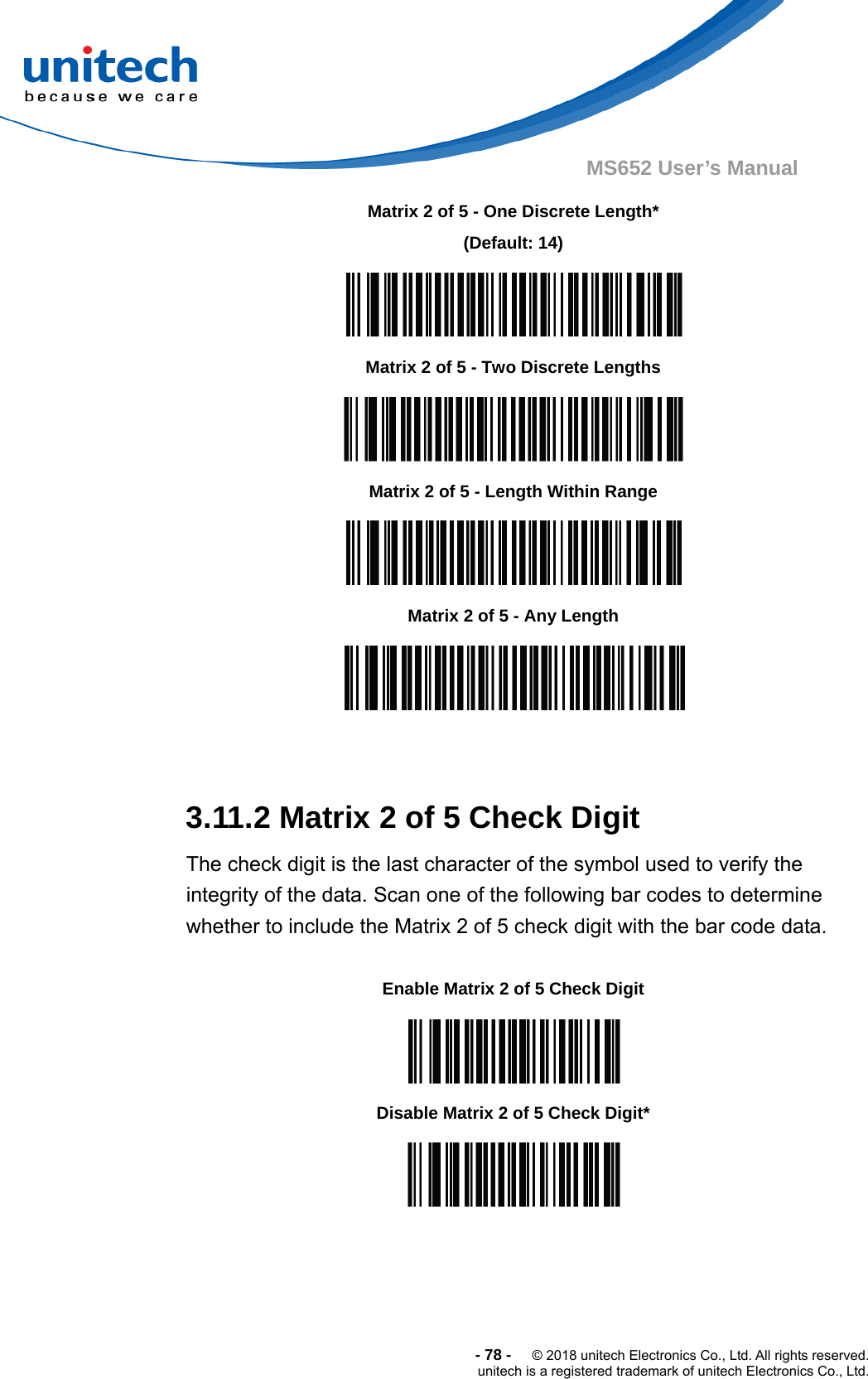  -78-  © 2018 unitech Electronics Co., Ltd. All rights reserved. unitech is a registered trademark of unitech Electronics Co., Ltd. MS652 User’s Manual                    3.11.2 Matrix 2 of 5 Check Digit The check digit is the last character of the symbol used to verify the integrity of the data. Scan one of the following bar codes to determine whether to include the Matrix 2 of 5 check digit with the bar code data.                Matrix 2 of 5 - One Discrete Length* (Default: 14)  Matrix 2 of 5 - Two Discrete Lengths  Matrix 2 of 5 - Length Within Range  Matrix 2 of 5 - Any Length  Enable Matrix 2 of 5 Check Digit  Disable Matrix 2 of 5 Check Digit*  