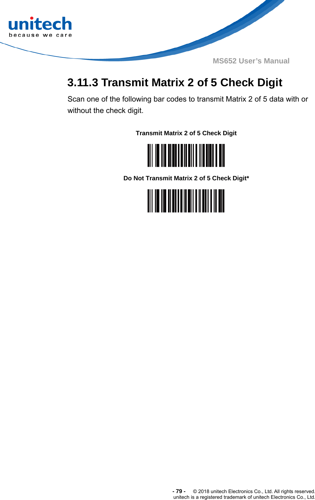  -79-  © 2018 unitech Electronics Co., Ltd. All rights reserved. unitech is a registered trademark of unitech Electronics Co., Ltd. MS652 User’s Manual 3.11.3 Transmit Matrix 2 of 5 Check Digit Scan one of the following bar codes to transmit Matrix 2 of 5 data with or without the check digit.                Transmit Matrix 2 of 5 Check Digit  Do Not Transmit Matrix 2 of 5 Check Digit*  