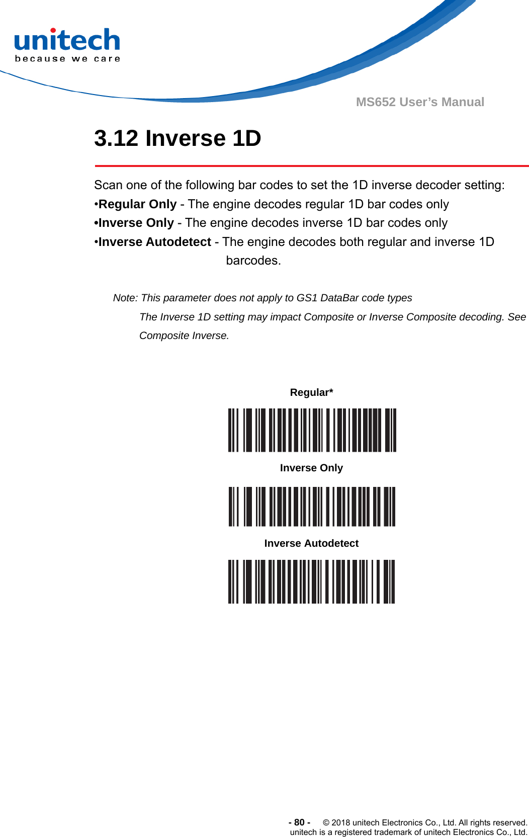  -80-  © 2018 unitech Electronics Co., Ltd. All rights reserved. unitech is a registered trademark of unitech Electronics Co., Ltd. MS652 User’s Manual 3.12 Inverse 1D  Scan one of the following bar codes to set the 1D inverse decoder setting: •Regular Only - The engine decodes regular 1D bar codes only •Inverse Only - The engine decodes inverse 1D bar codes only •Inverse Autodetect - The engine decodes both regular and inverse 1D barcodes.  Note: This parameter does not apply to GS1 DataBar code types The Inverse 1D setting may impact Composite or Inverse Composite decoding. See Composite Inverse.                          Regular*  Inverse Only  Inverse Autodetect  