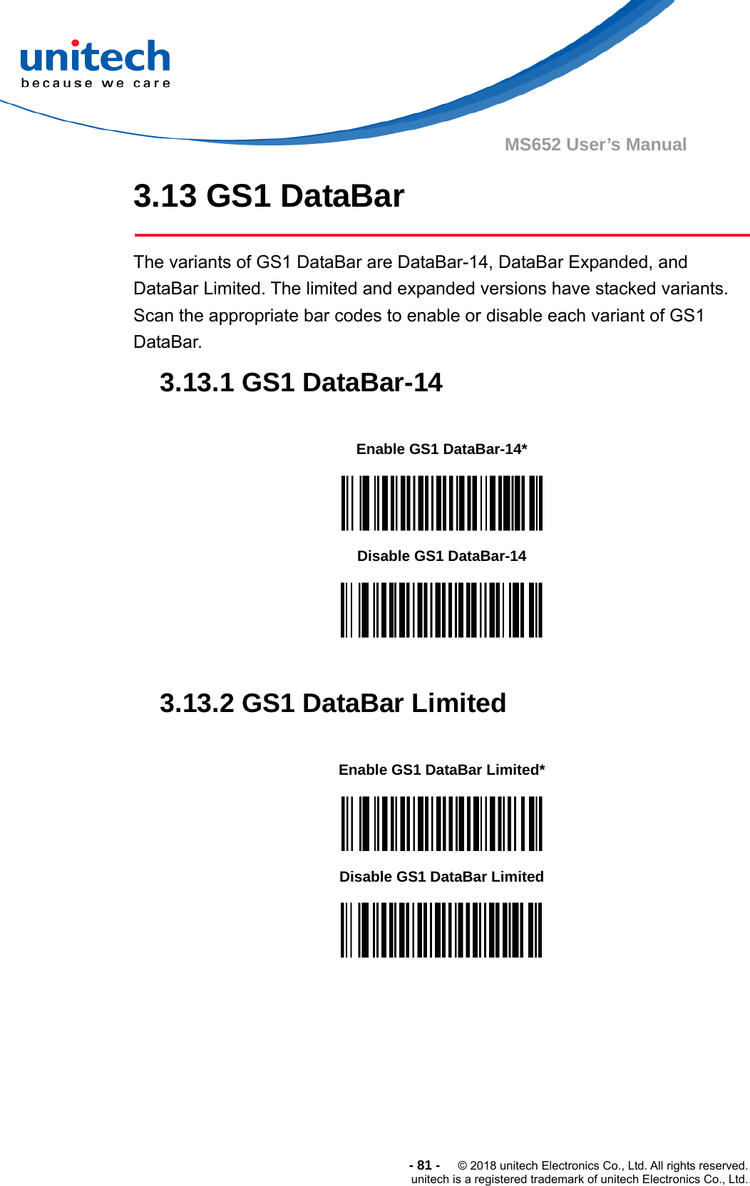  -81-  © 2018 unitech Electronics Co., Ltd. All rights reserved. unitech is a registered trademark of unitech Electronics Co., Ltd. MS652 User’s Manual 3.13 GS1 DataBar  The variants of GS1 DataBar are DataBar-14, DataBar Expanded, and DataBar Limited. The limited and expanded versions have stacked variants. Scan the appropriate bar codes to enable or disable each variant of GS1 DataBar. 3.13.1 GS1 DataBar-14           3.13.2 GS1 DataBar Limited                 Enable GS1 DataBar-14*  Disable GS1 DataBar-14  Enable GS1 DataBar Limited*  Disable GS1 DataBar Limited  