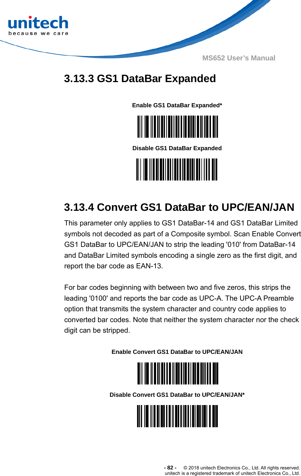  -82-  © 2018 unitech Electronics Co., Ltd. All rights reserved. unitech is a registered trademark of unitech Electronics Co., Ltd. MS652 User’s Manual 3.13.3 GS1 DataBar Expanded           3.13.4 Convert GS1 DataBar to UPC/EAN/JAN This parameter only applies to GS1 DataBar-14 and GS1 DataBar Limited symbols not decoded as part of a Composite symbol. Scan Enable Convert GS1 DataBar to UPC/EAN/JAN to strip the leading &apos;010&apos; from DataBar-14 and DataBar Limited symbols encoding a single zero as the first digit, and report the bar code as EAN-13.  For bar codes beginning with between two and five zeros, this strips the leading &apos;0100&apos; and reports the bar code as UPC-A. The UPC-A Preamble option that transmits the system character and country code applies to converted bar codes. Note that neither the system character nor the check digit can be stripped.             Enable GS1 DataBar Expanded*  Disable GS1 DataBar Expanded  Enable Convert GS1 DataBar to UPC/EAN/JAN  Disable Convert GS1 DataBar to UPC/EAN/JAN*  