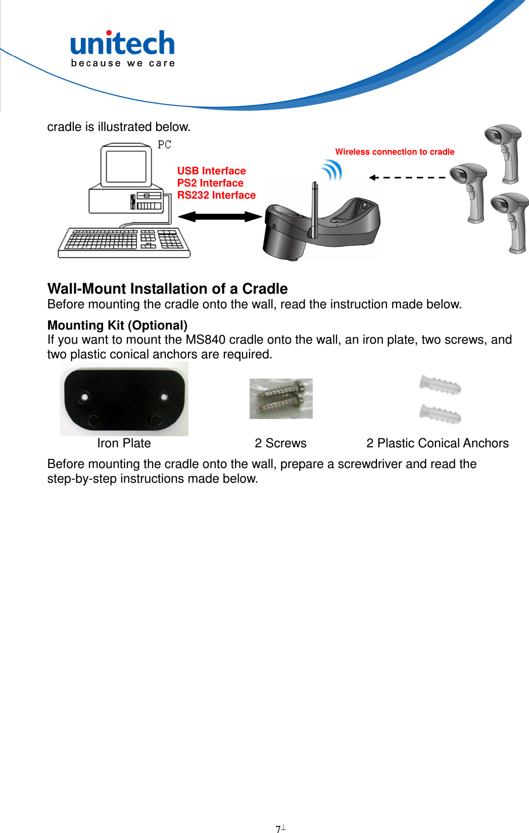  7  cradle is illustrated below.                      Wall-Mount Installation of a Cradle Before mounting the cradle onto the wall, read the instruction made below. Mounting Kit (Optional) If you want to mount the MS840 cradle onto the wall, an iron plate, two screws, and two plastic conical anchors are required.     Iron Plate  2 Screws  2 Plastic Conical Anchors Before mounting the cradle onto the wall, prepare a screwdriver and read the step-by-step instructions made below.USB Interface PS2 Interface RS232 Interface  Wireless connection to cradle    