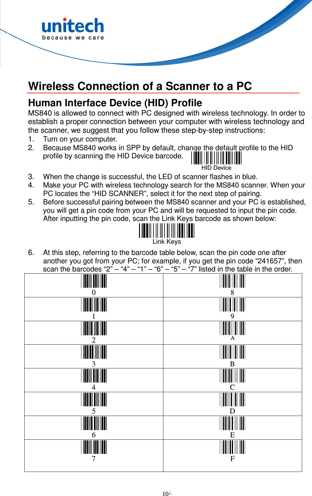  10   Wireless Connection of a Scanner to a PC Human Interface Device (HID) Profile MS840 is allowed to connect with PC designed with wireless technology. In order to establish a proper connection between your computer with wireless technology and the scanner, we suggest that you follow these step-by-step instructions: 1. Turn on your computer.   2. Because MS840 works in SPP by default, change the default profile to the HID profile by scanning the HID Device barcode.    3. When the change is successful, the LED of scanner flashes in blue. 4. Make your PC with wireless technology search for the MS840 scanner. When your PC locates the “HID SCANNER”, select it for the next step of pairing. 5. Before successful pairing between the MS840 scanner and your PC is established, you will get a pin code from your PC and will be requested to input the pin code. After inputting the pin code, scan the Link Keys barcode as shown below:  Link Keys   6. At this step, referring to the barcode table below, scan the pin code one after another you got from your PC; for example, if you get the pin code “241657”, then scan the barcodes “2” – “4” – “1” – “6” – “5” – “7” listed in the table in the order.  0   8  1   9  2 A  3   B  4   C  5   D  6   E  7   F   HID Device  