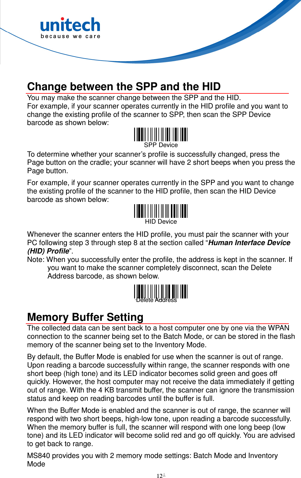  12   Change between the SPP and the HID You may make the scanner change between the SPP and the HID.   For example, if your scanner operates currently in the HID profile and you want to change the existing profile of the scanner to SPP, then scan the SPP Device barcode as shown below:  SPP Device   To determine whether your scanner’s profile is successfully changed, press the Page button on the cradle; your scanner will have 2 short beeps when you press the Page button.   For example, if your scanner operates currently in the SPP and you want to change the existing profile of the scanner to the HID profile, then scan the HID Device barcode as shown below:  HID Device   Whenever the scanner enters the HID profile, you must pair the scanner with your PC following step 3 through step 8 at the section called “Human Interface Device (HID) Profile”. Note: When you successfully enter the profile, the address is kept in the scanner. If you want to make the scanner completely disconnect, scan the Delete Address barcode, as shown below.  Delete BT Address  Memory Buffer Setting The collected data can be sent back to a host computer one by one via the WPAN connection to the scanner being set to the Batch Mode, or can be stored in the flash memory of the scanner being set to the Inventory Mode. By default, the Buffer Mode is enabled for use when the scanner is out of range. Upon reading a barcode successfully within range, the scanner responds with one short beep (high tone) and its LED indicator becomes solid green and goes off quickly. However, the host computer may not receive the data immediately if getting out of range. With the 4 KB transmit buffer, the scanner can ignore the transmission status and keep on reading barcodes until the buffer is full. When the Buffer Mode is enabled and the scanner is out of range, the scanner will respond with two short beeps, high-low tone, upon reading a barcode successfully. When the memory buffer is full, the scanner will respond with one long beep (low tone) and its LED indicator will become solid red and go off quickly. You are advised to get back to range.   MS840 provides you with 2 memory mode settings: Batch Mode and Inventory Mode  Delete Address 