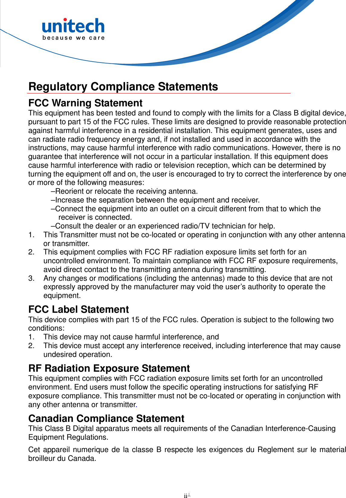  ii   Regulatory Compliance Statements FCC Warning Statement This equipment has been tested and found to comply with the limits for a Class B digital device, pursuant to part 15 of the FCC rules. These limits are designed to provide reasonable protection against harmful interference in a residential installation. This equipment generates, uses and can radiate radio frequency energy and, if not installed and used in accordance with the instructions, may cause harmful interference with radio communications. However, there is no guarantee that interference will not occur in a particular installation. If this equipment does cause harmful interference with radio or television reception, which can be determined by turning the equipment off and on, the user is encouraged to try to correct the interference by one or more of the following measures: –Reorient or relocate the receiving antenna. –Increase the separation between the equipment and receiver. –Connect the equipment into an outlet on a circuit different from that to which the receiver is connected. –Consult the dealer or an experienced radio/TV technician for help. 1.  This Transmitter must not be co-located or operating in conjunction with any other antenna or transmitter. 2.  This equipment complies with FCC RF radiation exposure limits set forth for an uncontrolled environment. To maintain compliance with FCC RF exposure requirements, avoid direct contact to the transmitting antenna during transmitting. 3.  Any changes or modifications (including the antennas) made to this device that are not expressly approved by the manufacturer may void the user’s authority to operate the equipment. FCC Label Statement This device complies with part 15 of the FCC rules. Operation is subject to the following two conditions: 1.  This device may not cause harmful interference, and 2.  This device must accept any interference received, including interference that may cause undesired operation. RF Radiation Exposure Statement This equipment complies with FCC radiation exposure limits set forth for an uncontrolled environment. End users must follow the specific operating instructions for satisfying RF exposure compliance. This transmitter must not be co-located or operating in conjunction with any other antenna or transmitter. Canadian Compliance Statement This Class B Digital apparatus meets all requirements of the Canadian Interference-Causing Equipment Regulations. Cet  appareil numerique de la classe  B  respecte les exigences du Reglement sur  le  material broilleur du Canada.