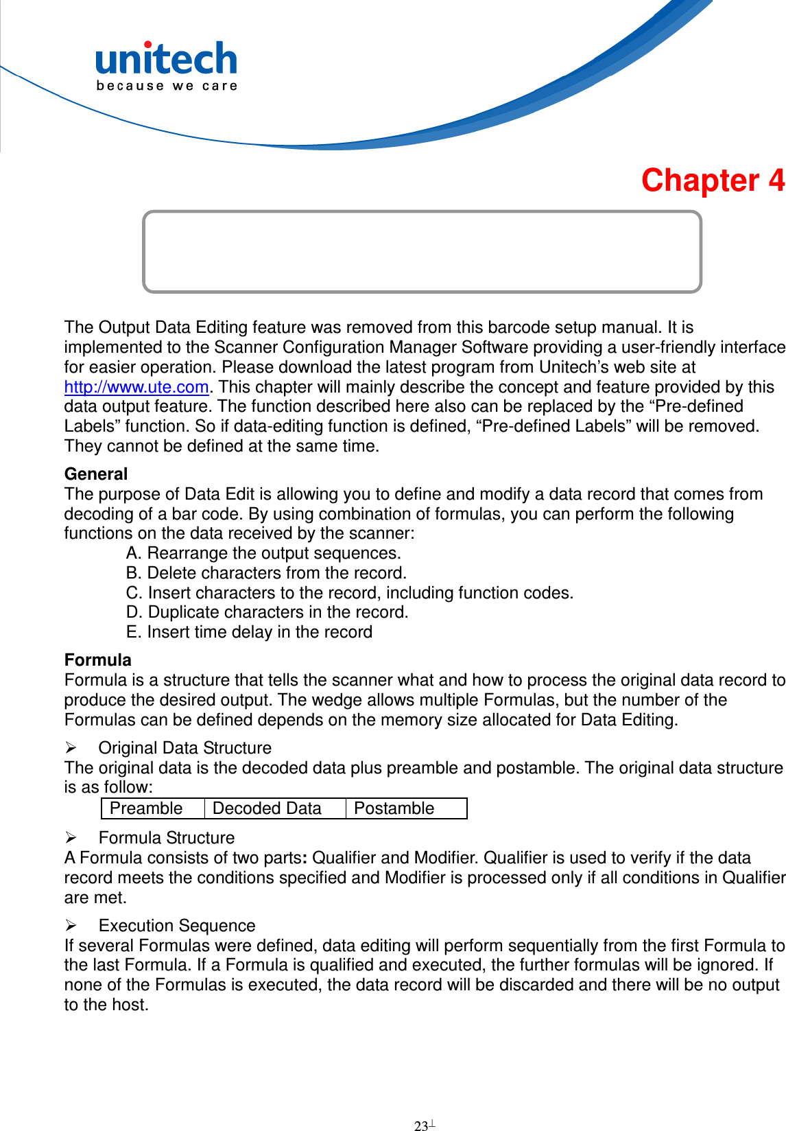  23  Chapter 4 Output Data Editing  The Output Data Editing feature was removed from this barcode setup manual. It is implemented to the Scanner Configuration Manager Software providing a user-friendly interface for easier operation. Please download the latest program from Unitech’s web site at http://www.ute.com. This chapter will mainly describe the concept and feature provided by this data output feature. The function described here also can be replaced by the “Pre-defined Labels” function. So if data-editing function is defined, “Pre-defined Labels” will be removed. They cannot be defined at the same time. General The purpose of Data Edit is allowing you to define and modify a data record that comes from decoding of a bar code. By using combination of formulas, you can perform the following functions on the data received by the scanner: A. Rearrange the output sequences. B. Delete characters from the record. C. Insert characters to the record, including function codes. D. Duplicate characters in the record. E. Insert time delay in the record Formula Formula is a structure that tells the scanner what and how to process the original data record to produce the desired output. The wedge allows multiple Formulas, but the number of the Formulas can be defined depends on the memory size allocated for Data Editing.   Original Data Structure The original data is the decoded data plus preamble and postamble. The original data structure is as follow: Preamble  Decoded Data  Postamble   Formula Structure A Formula consists of two parts: Qualifier and Modifier. Qualifier is used to verify if the data record meets the conditions specified and Modifier is processed only if all conditions in Qualifier are met.   Execution Sequence If several Formulas were defined, data editing will perform sequentially from the first Formula to the last Formula. If a Formula is qualified and executed, the further formulas will be ignored. If none of the Formulas is executed, the data record will be discarded and there will be no output to the host.