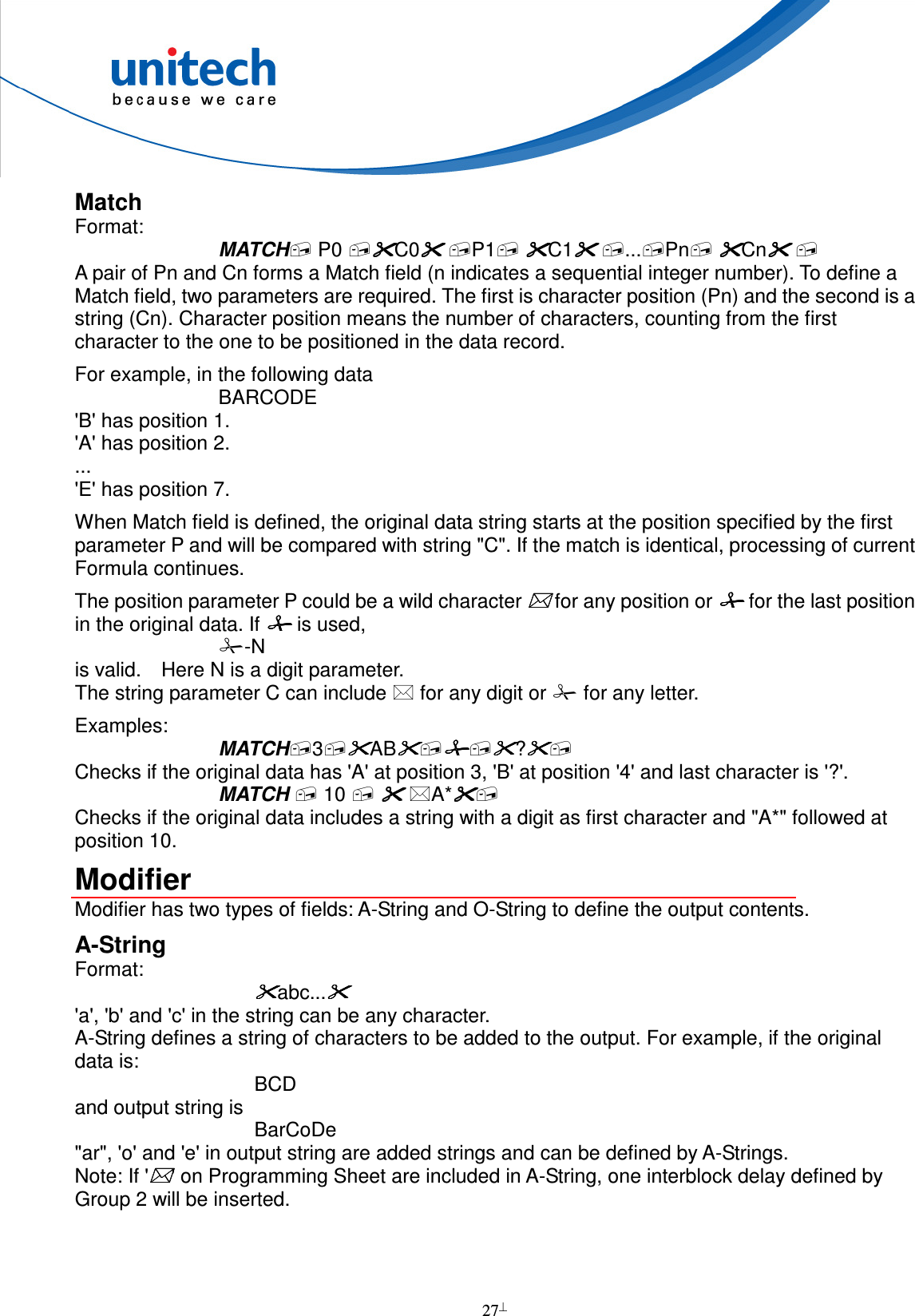  27  Match Format: MATCH P0 C0 P1 C1 ...Pn Cn  A pair of Pn and Cn forms a Match field (n indicates a sequential integer number). To define a Match field, two parameters are required. The first is character position (Pn) and the second is a string (Cn). Character position means the number of characters, counting from the first character to the one to be positioned in the data record. For example, in the following data BARCODE &apos;B&apos; has position 1. &apos;A&apos; has position 2. ... &apos;E&apos; has position 7. When Match field is defined, the original data string starts at the position specified by the first parameter P and will be compared with string &quot;C&quot;. If the match is identical, processing of current Formula continues. The position parameter P could be a wild character  for any position or  for the last position in the original data. If  is used, -N   is valid.    Here N is a digit parameter. The string parameter C can include  for any digit or  for any letter. Examples: MATCH3AB? Checks if the original data has &apos;A&apos; at position 3, &apos;B&apos; at position &apos;4&apos; and last character is &apos;?&apos;. MATCH  10   A* Checks if the original data includes a string with a digit as first character and &quot;A*&quot; followed at position 10. Modifier Modifier has two types of fields: A-String and O-String to define the output contents. A-String Format: abc...    &apos;a&apos;, &apos;b&apos; and &apos;c&apos; in the string can be any character. A-String defines a string of characters to be added to the output. For example, if the original data is: BCD and output string is BarCoDe &quot;ar&quot;, &apos;o&apos; and &apos;e&apos; in output string are added strings and can be defined by A-Strings. Note: If &apos;&apos; on Programming Sheet are included in A-String, one interblock delay defined by Group 2 will be inserted.