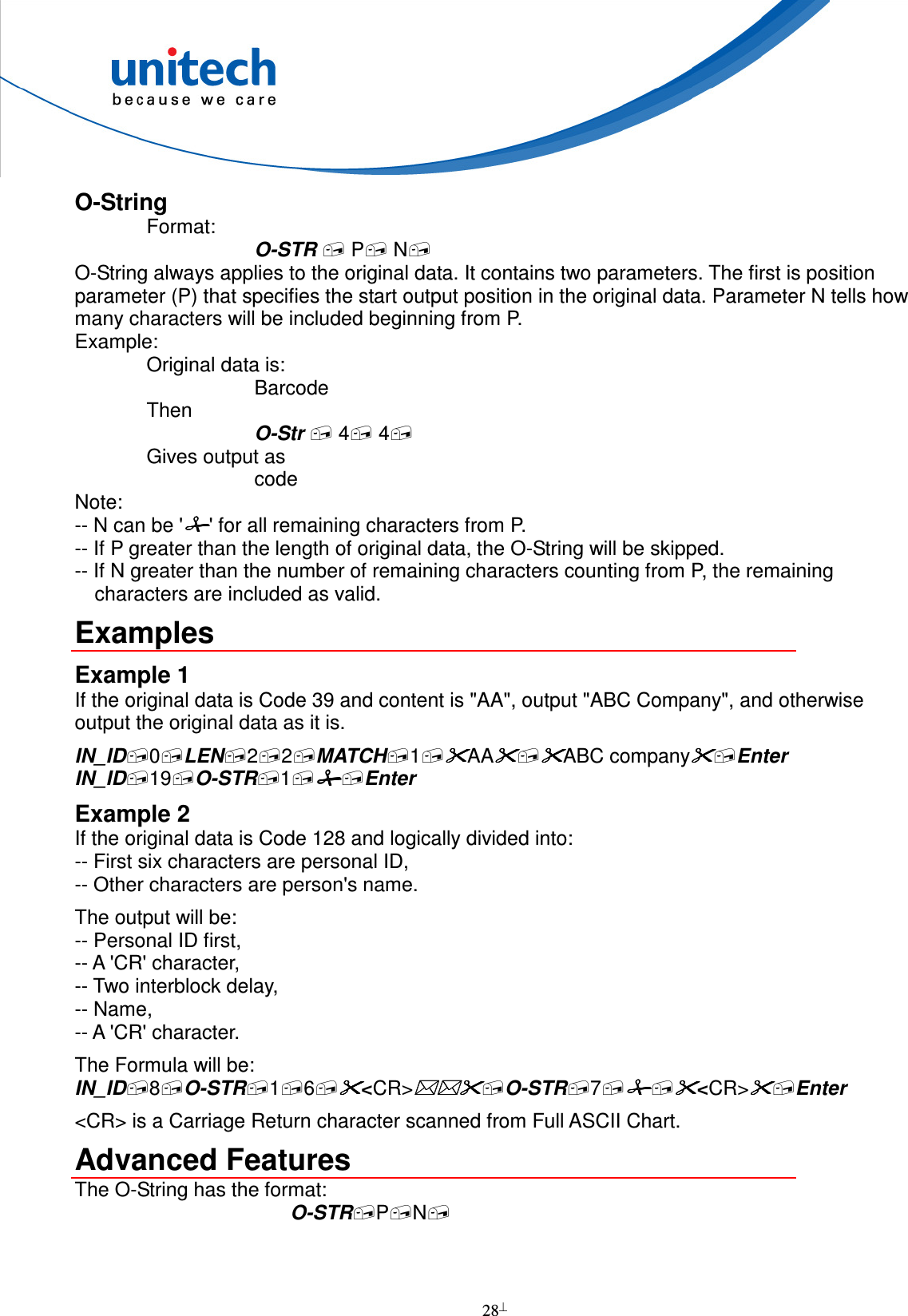  28  O-String Format: O-STR  P N O-String always applies to the original data. It contains two parameters. The first is position parameter (P) that specifies the start output position in the original data. Parameter N tells how many characters will be included beginning from P. Example: Original data is: Barcode Then O-Str  4 4 Gives output as code Note: -- N can be &apos;&apos; for all remaining characters from P. -- If P greater than the length of original data, the O-String will be skipped. -- If N greater than the number of remaining characters counting from P, the remaining characters are included as valid. Examples Example 1 If the original data is Code 39 and content is &quot;AA&quot;, output &quot;ABC Company&quot;, and otherwise output the original data as it is. IN_ID0LEN22MATCH1AAABC companyEnter IN_ID19O-STR1Enter Example 2 If the original data is Code 128 and logically divided into: -- First six characters are personal ID, -- Other characters are person&apos;s name. The output will be: -- Personal ID first, -- A &apos;CR&apos; character, -- Two interblock delay, -- Name, -- A &apos;CR&apos; character. The Formula will be: IN_ID8O-STR16&lt;CR&gt;O-STR7&lt;CR&gt;Enter &lt;CR&gt; is a Carriage Return character scanned from Full ASCII Chart. Advanced Features The O-String has the format: O-STRPN