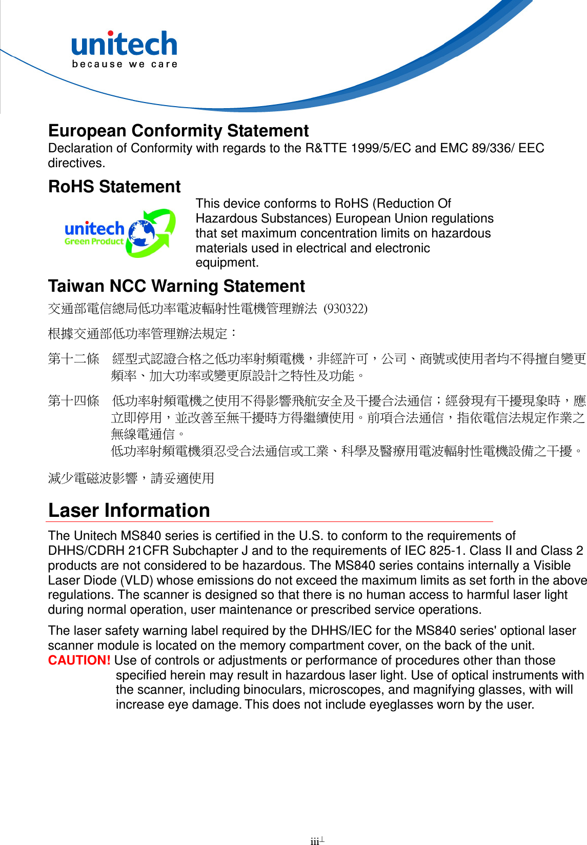  iii  European Conformity Statement Declaration of Conformity with regards to the R&amp;TTE 1999/5/EC and EMC 89/336/ EEC directives. RoHS Statement  This device conforms to RoHS (Reduction Of Hazardous Substances) European Union regulations that set maximum concentration limits on hazardous materials used in electrical and electronic equipment. Taiwan NCC Warning Statement 交通部電信總局低功率電波輻射性電機管理辦法  (930322) 根據交通部低功率管理辦法規定： 第十二條  經型式認證合格之低功率射頻電機，非經許可，公司、商號或使用者均不得擅自變更頻率、加大功率或變更原設計之特性及功能。 第十四條  低功率射頻電機之使用不得影響飛航安全及干擾合法通信；經發現有干擾現象時，應立即停用，並改善至無干擾時方得繼續使用。前項合法通信，指依電信法規定作業之無線電通信。 低功率射頻電機須忍受合法通信或工業、科學及醫療用電波輻射性電機設備之干擾。 減少電磁波影響，請妥適使用 Laser Information The Unitech MS840 series is certified in the U.S. to conform to the requirements of DHHS/CDRH 21CFR Subchapter J and to the requirements of IEC 825-1. Class II and Class 2 products are not considered to be hazardous. The MS840 series contains internally a Visible Laser Diode (VLD) whose emissions do not exceed the maximum limits as set forth in the above regulations. The scanner is designed so that there is no human access to harmful laser light during normal operation, user maintenance or prescribed service operations. The laser safety warning label required by the DHHS/IEC for the MS840 series&apos; optional laser scanner module is located on the memory compartment cover, on the back of the unit. CAUTION! Use of controls or adjustments or performance of procedures other than those specified herein may result in hazardous laser light. Use of optical instruments with the scanner, including binoculars, microscopes, and magnifying glasses, with will increase eye damage. This does not include eyeglasses worn by the user.