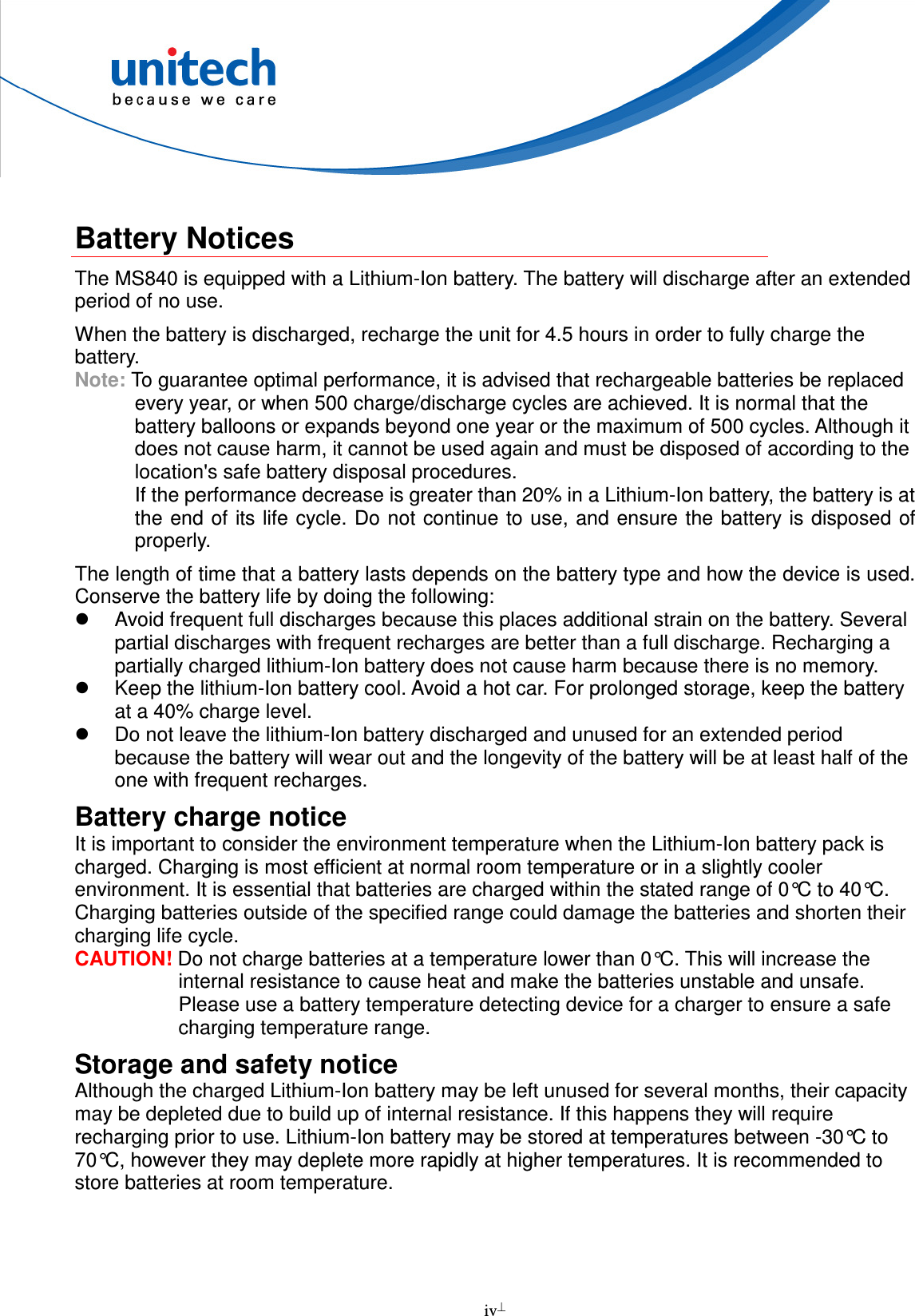  iv   Battery Notices The MS840 is equipped with a Lithium-Ion battery. The battery will discharge after an extended period of no use. When the battery is discharged, recharge the unit for 4.5 hours in order to fully charge the battery.   Note: To guarantee optimal performance, it is advised that rechargeable batteries be replaced every year, or when 500 charge/discharge cycles are achieved. It is normal that the battery balloons or expands beyond one year or the maximum of 500 cycles. Although it does not cause harm, it cannot be used again and must be disposed of according to the location&apos;s safe battery disposal procedures. If the performance decrease is greater than 20% in a Lithium-Ion battery, the battery is at the end of its life cycle. Do not continue to use, and ensure the battery is disposed of properly. The length of time that a battery lasts depends on the battery type and how the device is used. Conserve the battery life by doing the following:   Avoid frequent full discharges because this places additional strain on the battery. Several partial discharges with frequent recharges are better than a full discharge. Recharging a partially charged lithium-Ion battery does not cause harm because there is no memory.   Keep the lithium-Ion battery cool. Avoid a hot car. For prolonged storage, keep the battery at a 40% charge level.   Do not leave the lithium-Ion battery discharged and unused for an extended period because the battery will wear out and the longevity of the battery will be at least half of the one with frequent recharges. Battery charge notice It is important to consider the environment temperature when the Lithium-Ion battery pack is charged. Charging is most efficient at normal room temperature or in a slightly cooler environment. It is essential that batteries are charged within the stated range of 0°C to 40°C. Charging batteries outside of the specified range could damage the batteries and shorten their charging life cycle. CAUTION! Do not charge batteries at a temperature lower than 0°C. This will increase the internal resistance to cause heat and make the batteries unstable and unsafe. Please use a battery temperature detecting device for a charger to ensure a safe charging temperature range. Storage and safety notice Although the charged Lithium-Ion battery may be left unused for several months, their capacity may be depleted due to build up of internal resistance. If this happens they will require recharging prior to use. Lithium-Ion battery may be stored at temperatures between -30°C to 70°C, however they may deplete more rapidly at higher temperatures. It is recommended to store batteries at room temperature.