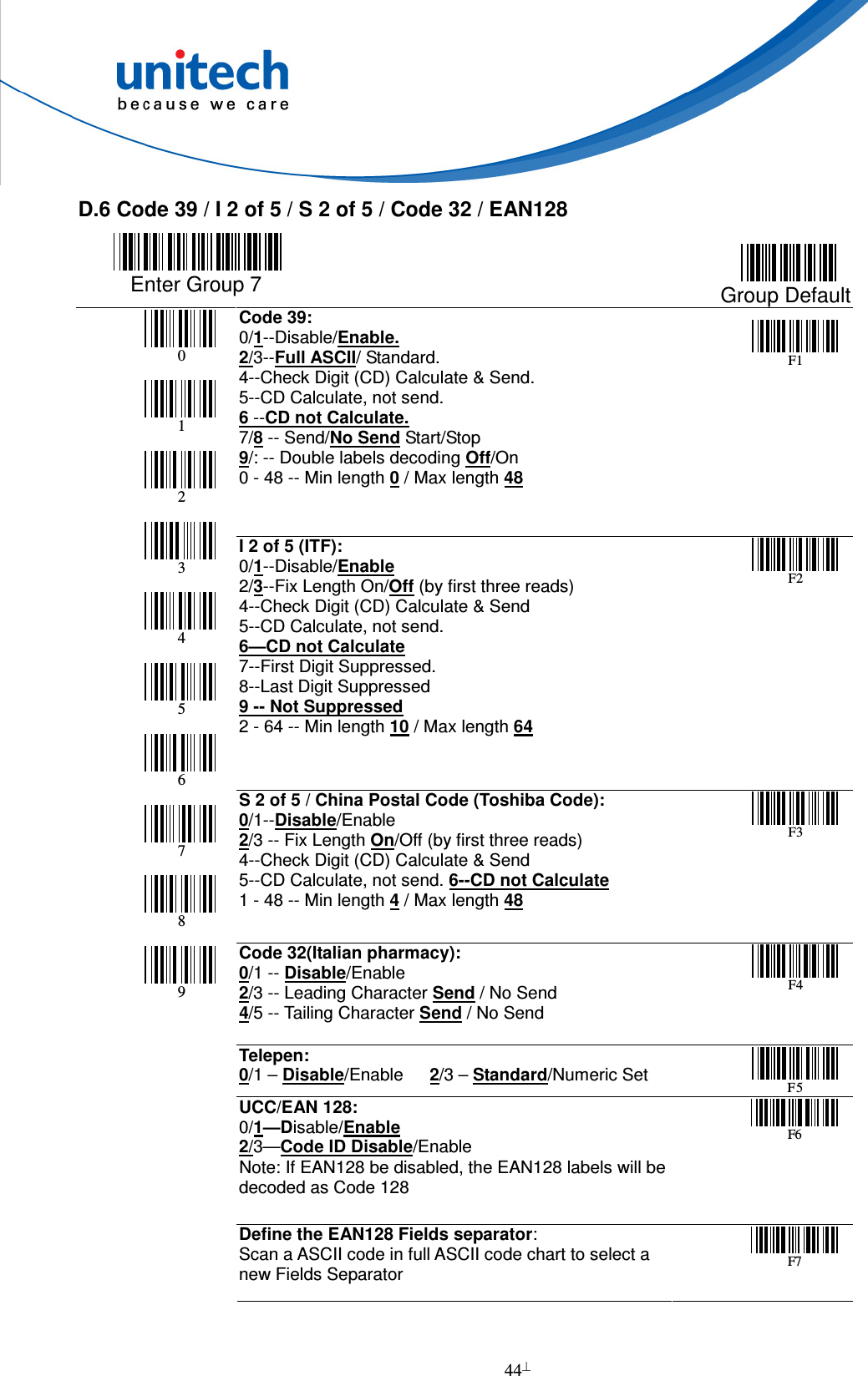  44  D.6 Code 39 / I 2 of 5 / S 2 of 5 / Code 32 / EAN128        Enter Group 7  Group Default Code 39:     0/1--Disable/Enable. 2/3--Full ASCII/ Standard. 4--Check Digit (CD) Calculate &amp; Send. 5--CD Calculate, not send.     6 --CD not Calculate. 7/8 -- Send/No Send Start/Stop 9/: -- Double labels decoding Off/On 0 - 48 -- Min length 0 / Max length 48  F 1       I 2 of 5 (ITF):                   0/1--Disable/Enable 2/3--Fix Length On/Off (by first three reads) 4--Check Digit (CD) Calculate &amp; Send 5--CD Calculate, not send.         6—CD not Calculate 7--First Digit Suppressed.   8--Last Digit Suppressed 9 -- Not Suppressed 2 - 64 -- Min length 10 / Max length 64  F 2         S 2 of 5 / China Postal Code (Toshiba Code): 0/1--Disable/Enable 2/3 -- Fix Length On/Off (by first three reads) 4--Check Digit (CD) Calculate &amp; Send 5--CD Calculate, not send. 6--CD not Calculate 1 - 48 -- Min length 4 / Max length 48  F 3     Code 32(Italian pharmacy): 0/1 -- Disable/Enable 2/3 -- Leading Character Send / No Send 4/5 -- Tailing Character Send / No Send  F 4   Telepen: 0/1 – Disable/Enable      2/3 – Standard/Numeric Set  F 5  UCC/EAN 128:           0/1—Disable/Enable 2/3—Code ID Disable/Enable Note: If EAN128 be disabled, the EAN128 labels will be decoded as Code 128  F 6         0       1       2       3       4       5       6       7       8       9 Define the EAN128 Fields separator: Scan a ASCII code in full ASCII code chart to select a  new Fields Separator  F 7  