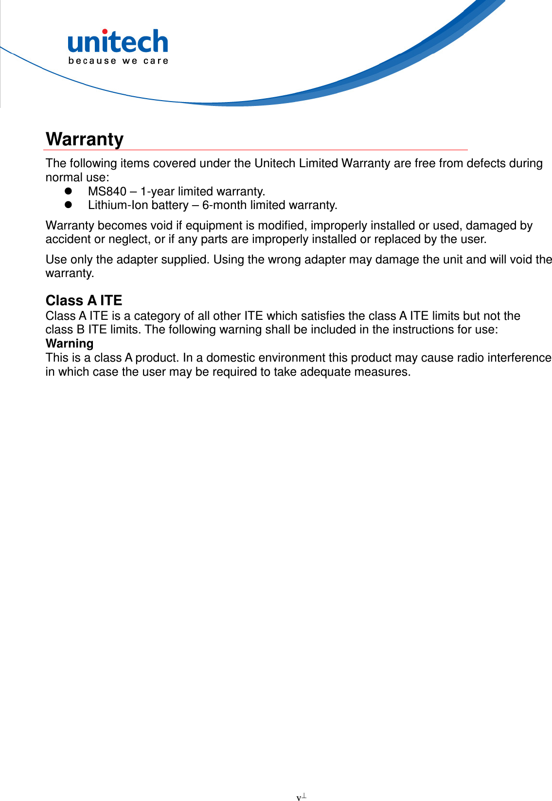  v   Warranty The following items covered under the Unitech Limited Warranty are free from defects during normal use:   MS840 – 1-year limited warranty.   Lithium-Ion battery – 6-month limited warranty. Warranty becomes void if equipment is modified, improperly installed or used, damaged by accident or neglect, or if any parts are improperly installed or replaced by the user. Use only the adapter supplied. Using the wrong adapter may damage the unit and will void the warranty. Class A ITE Class A ITE is a category of all other ITE which satisfies the class A ITE limits but not the class B ITE limits. The following warning shall be included in the instructions for use: Warning This is a class A product. In a domestic environment this product may cause radio interference in which case the user may be required to take adequate measures.