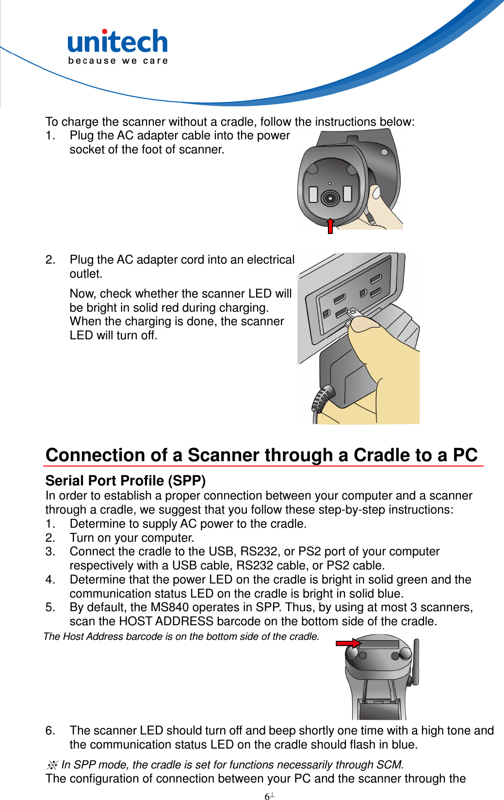  6  To charge the scanner without a cradle, follow the instructions below: 1.  Plug the AC adapter cable into the power socket of the foot of scanner.  2. Plug the AC adapter cord into an electrical outlet. Now, check whether the scanner LED will be bright in solid red during charging. When the charging is done, the scanner LED will turn off.   Connection of a Scanner through a Cradle to a PC Serial Port Profile (SPP) In order to establish a proper connection between your computer and a scanner through a cradle, we suggest that you follow these step-by-step instructions: 1.  Determine to supply AC power to the cradle. 2.  Turn on your computer. 3.  Connect the cradle to the USB, RS232, or PS2 port of your computer respectively with a USB cable, RS232 cable, or PS2 cable. 4.  Determine that the power LED on the cradle is bright in solid green and the communication status LED on the cradle is bright in solid blue. 5.  By default, the MS840 operates in SPP. Thus, by using at most 3 scanners, scan the HOST ADDRESS barcode on the bottom side of the cradle.        6.  The scanner LED should turn off and beep shortly one time with a high tone and the communication status LED on the cradle should flash in blue.  In SPP mode, the cradle is set for functions necessarily through SCM. The configuration of connection between your PC and the scanner through the The Host Address barcode is on the bottom side of the cradle.  