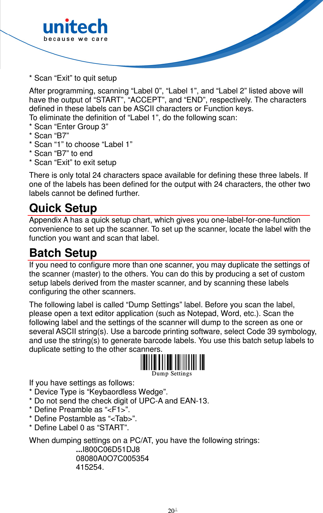  20  * Scan “Exit” to quit setup After programming, scanning “Label 0”, “Label 1”, and “Label 2” listed above will have the output of “START”, “ACCEPT”, and “END”, respectively. The characters defined in these labels can be ASCII characters or Function keys. To eliminate the definition of “Label 1”, do the following scan: * Scan “Enter Group 3” * Scan “B7” * Scan “1” to choose “Label 1” * Scan “B7” to end * Scan “Exit” to exit setup There is only total 24 characters space available for defining these three labels. If one of the labels has been defined for the output with 24 characters, the other two labels cannot be defined further. Quick Setup Appendix A has a quick setup chart, which gives you one-label-for-one-function convenience to set up the scanner. To set up the scanner, locate the label with the function you want and scan that label. Batch Setup If you need to configure more than one scanner, you may duplicate the settings of the scanner (master) to the others. You can do this by producing a set of custom setup labels derived from the master scanner, and by scanning these labels configuring the other scanners. The following label is called “Dump Settings” label. Before you scan the label, please open a text editor application (such as Notepad, Word, etc.). Scan the following label and the settings of the scanner will dump to the screen as one or several ASCII string(s). Use a barcode printing software, select Code 39 symbology, and use the string(s) to generate barcode labels. You use this batch setup labels to duplicate setting to the other scanners. Dump Settings If you have settings as follows: * Device Type is “Keybaordless Wedge”. * Do not send the check digit of UPC-A and EAN-13. * Define Preamble as “&lt;F1&gt;”. * Define Postamble as “&lt;Tab&gt;”. * Define Label 0 as “START”. When dumping settings on a PC/AT, you have the following strings: ...I800C06D51DJ8 08080A0O7C005354 415254.