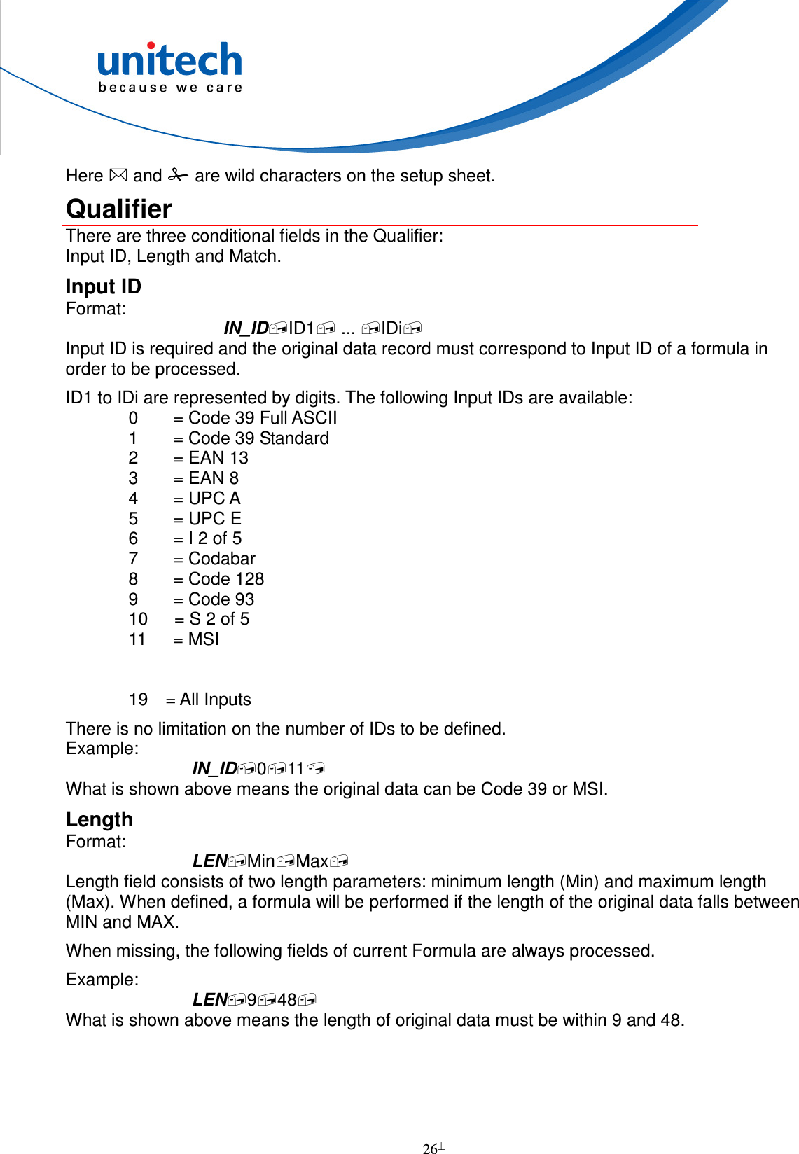  26  Here  and  are wild characters on the setup sheet. Qualifier There are three conditional fields in the Qualifier: Input ID, Length and Match. Input ID Format: IN_IDID1 ... IDi Input ID is required and the original data record must correspond to Input ID of a formula in order to be processed. ID1 to IDi are represented by digits. The following Input IDs are available: 0        = Code 39 Full ASCII 1        = Code 39 Standard 2        = EAN 13 3        = EAN 8 4        = UPC A 5        = UPC E 6        = I 2 of 5 7        = Codabar 8        = Code 128 9        = Code 93 10      = S 2 of 5 11      = MSI   19    = All Inputs There is no limitation on the number of IDs to be defined. Example: IN_ID011 What is shown above means the original data can be Code 39 or MSI. Length Format: LENMinMax Length field consists of two length parameters: minimum length (Min) and maximum length (Max). When defined, a formula will be performed if the length of the original data falls between MIN and MAX. When missing, the following fields of current Formula are always processed. Example: LEN948 What is shown above means the length of original data must be within 9 and 48.