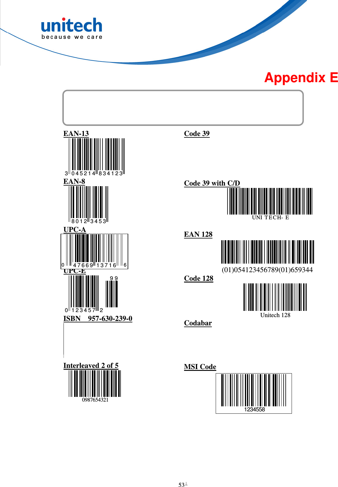  53  Appendix E Barcode Test Chart  EAN-13 3 045214 834123 EAN-8 8012 3453 UPC-A     UPC-E 0 21 2 3 4 5 799 ISBN    957-630-239-0 9789576302 Interleaved 2 of 5 0987654321 Code 39  Code 39 with C/D UNI T E CH- E EAN 128                   (01)054123456789(01)659344 Code 128                                 Unitech 128 Codabar  MSI Code      0 647669 137161234558