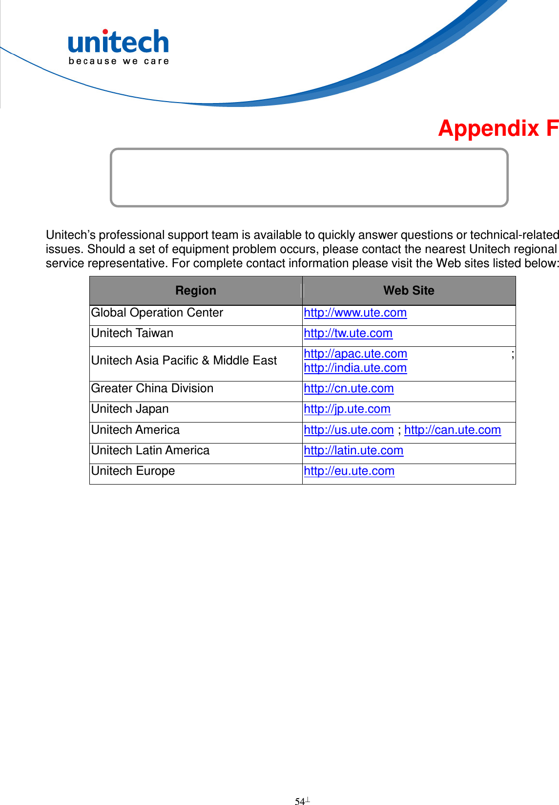  54  Appendix F Worldwide Support   Unitech’s professional support team is available to quickly answer questions or technical-related issues. Should a set of equipment problem occurs, please contact the nearest Unitech regional service representative. For complete contact information please visit the Web sites listed below: Region  Web Site Global Operation Center  http://www.ute.com   Unitech Taiwan  http://tw.ute.com   Unitech Asia Pacific &amp; Middle East  http://apac.ute.com  ; http://india.ute.com   Greater China Division  http://cn.ute.com   Unitech Japan  http://jp.ute.com   Unitech America  http://us.ute.com ; http://can.ute.com  Unitech Latin America  http://latin.ute.com   Unitech Europe  http://eu.ute.com     