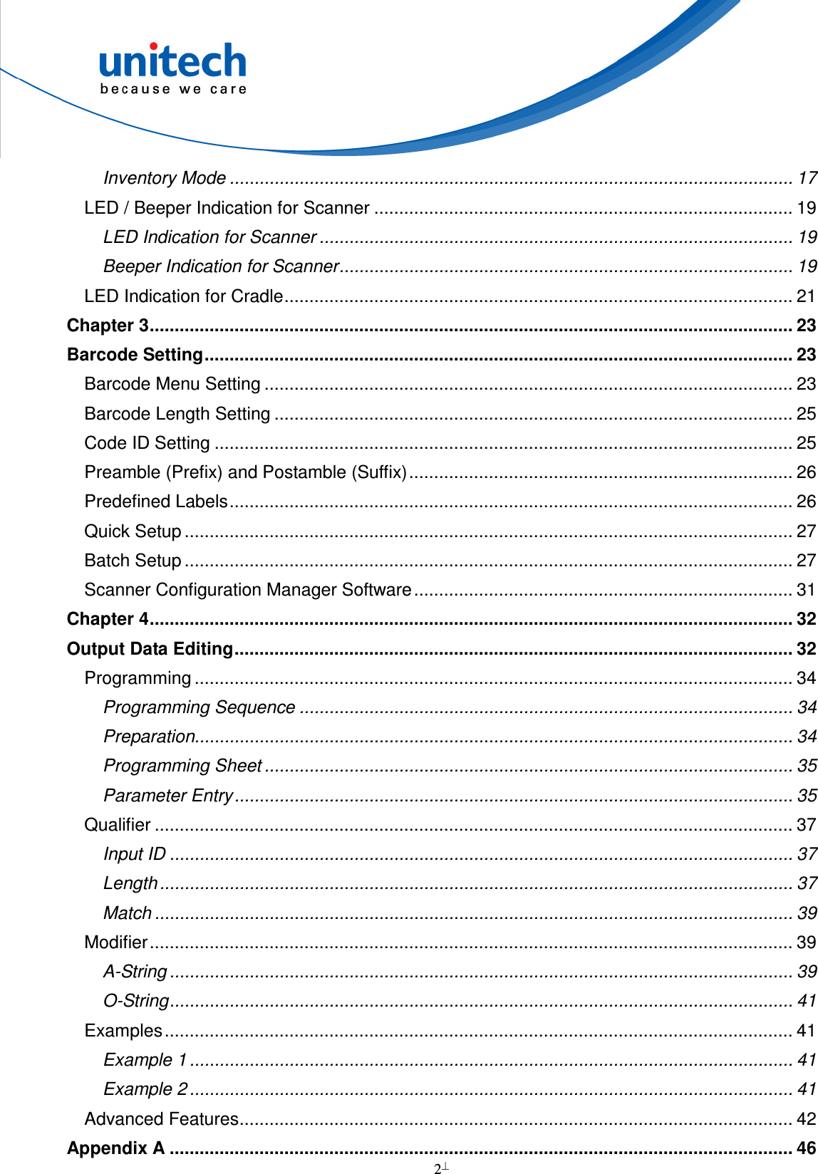  2  Inventory Mode ................................................................................................................. 17 LED / Beeper Indication for Scanner .................................................................................... 19 LED Indication for Scanner ............................................................................................... 19 Beeper Indication for Scanner........................................................................................... 19 LED Indication for Cradle...................................................................................................... 21 Chapter 3................................................................................................................................. 23 Barcode Setting...................................................................................................................... 23 Barcode Menu Setting .......................................................................................................... 23 Barcode Length Setting ........................................................................................................ 25 Code ID Setting .................................................................................................................... 25 Preamble (Prefix) and Postamble (Suffix)............................................................................. 26 Predefined Labels................................................................................................................. 26 Quick Setup .......................................................................................................................... 27 Batch Setup .......................................................................................................................... 27 Scanner Configuration Manager Software............................................................................ 31 Chapter 4................................................................................................................................. 32 Output Data Editing................................................................................................................ 32 Programming ........................................................................................................................ 34 Programming Sequence ................................................................................................... 34 Preparation........................................................................................................................ 34 Programming Sheet .......................................................................................................... 35 Parameter Entry................................................................................................................ 35 Qualifier ................................................................................................................................ 37 Input ID ............................................................................................................................. 37 Length ............................................................................................................................... 37 Match ................................................................................................................................ 39 Modifier................................................................................................................................. 39 A-String ............................................................................................................................. 39 O-String............................................................................................................................. 41 Examples.............................................................................................................................. 41 Example 1 ......................................................................................................................... 41 Example 2 ......................................................................................................................... 41 Advanced Features............................................................................................................... 42 Appendix A ............................................................................................................................. 46 