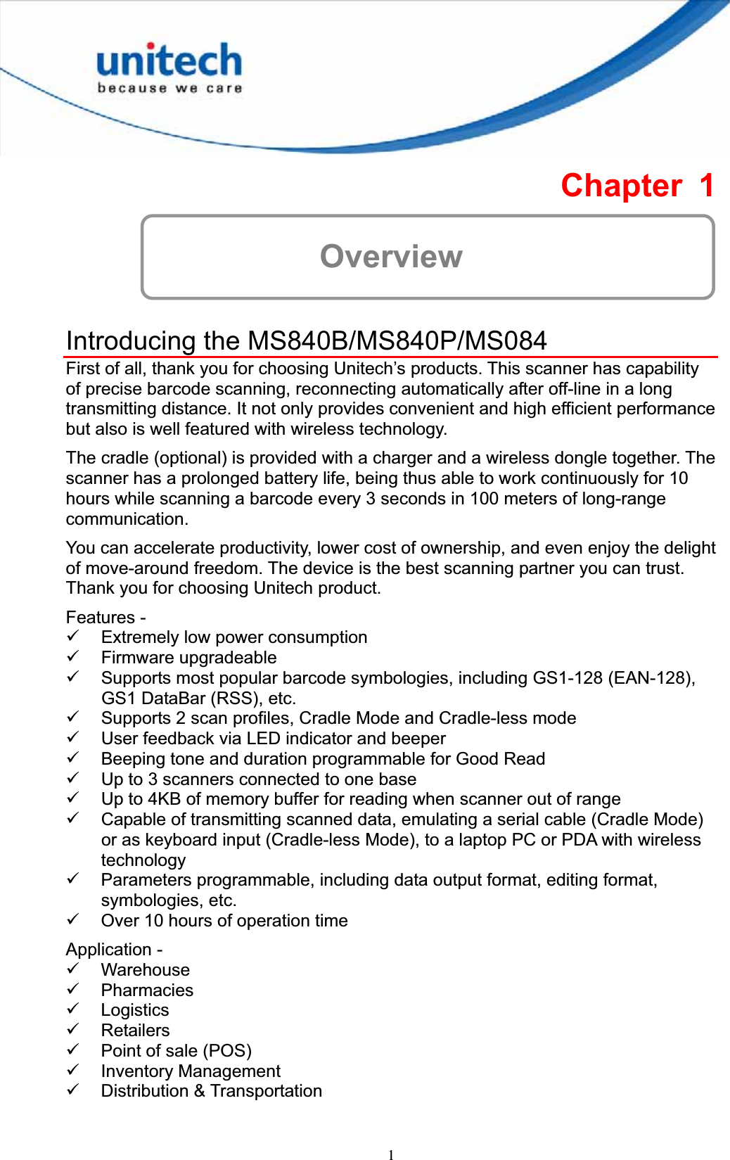 1Chapter 1 OverviewIntroducing the MS840B/MS840P/MS084 First of all, thank you for choosing Unitech’s products. This scanner has capability of precise barcode scanning, reconnecting automatically after off-line in a long transmitting distance. It not only provides convenient and high efficient performance but also is well featured with wireless technology. The cradle (optional) is provided with a charger and a wireless dongle together. The scanner has a prolonged battery life, being thus able to work continuously for 10 hours while scanning a barcode every 3 seconds in 100 meters of long-range communication.You can accelerate productivity, lower cost of ownership, and even enjoy the delight of move-around freedom. The device is the best scanning partner you can trust. Thank you for choosing Unitech product. Features - 9 Extremely low power consumption 9 Firmware upgradeable 9 Supports most popular barcode symbologies, including GS1-128 (EAN-128), GS1 DataBar (RSS), etc. 9 Supports 2 scan profiles, Cradle Mode and Cradle-less mode 9 User feedback via LED indicator and beeper 9 Beeping tone and duration programmable for Good Read 9 Up to 3 scanners connected to one base 9 Up to 4KB of memory buffer for reading when scanner out of range 9 Capable of transmitting scanned data, emulating a serial cable (Cradle Mode) or as keyboard input (Cradle-less Mode), to a laptop PC or PDA with wireless technology 9 Parameters programmable, including data output format, editing format, symbologies, etc. 9 Over 10 hours of operation time Application - 9 Warehouse 9 Pharmacies9 Logistics9 Retailers 9 Point of sale (POS) 9 Inventory Management 9 Distribution &amp; Transportation 