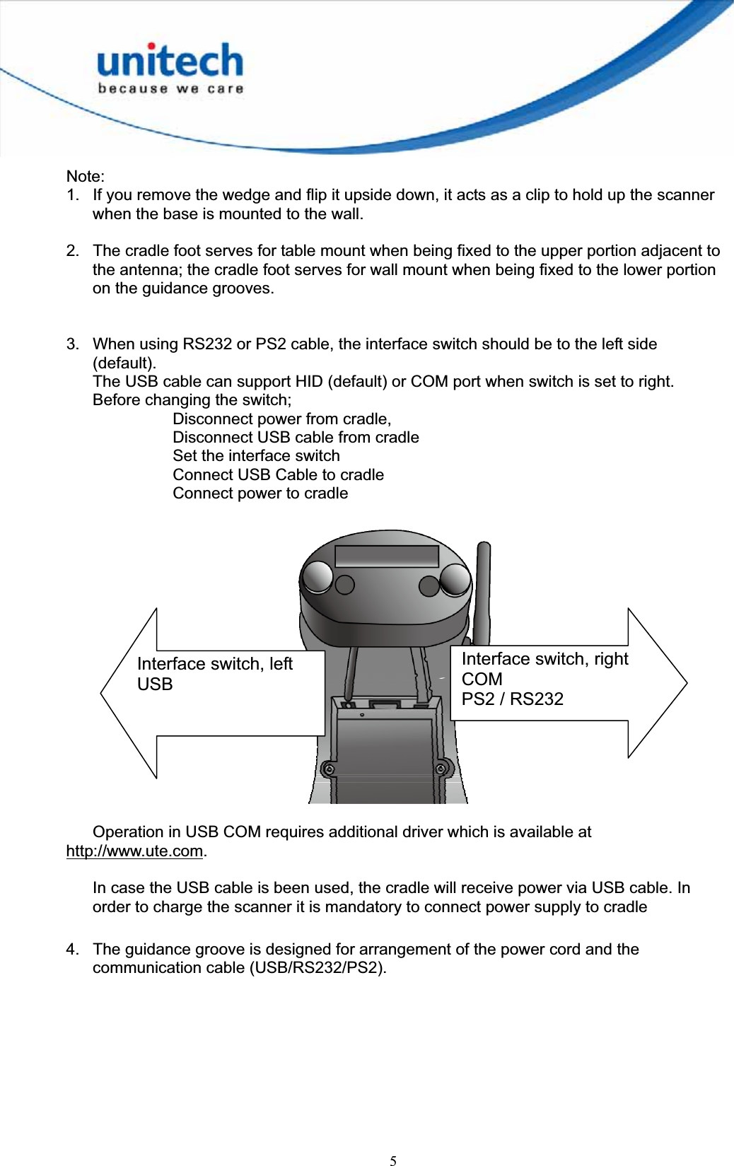 5Note:1.  If you remove the wedge and flip it upside down, it acts as a clip to hold up the scanner when the base is mounted to the wall. 2.  The cradle foot serves for table mount when being fixed to the upper portion adjacent to the antenna; the cradle foot serves for wall mount when being fixed to the lower portion on the guidance grooves. 3.  When using RS232 or PS2 cable, the interface switch should be to the left side (default).The USB cable can support HID (default) or COM port when switch is set to right. Before changing the switch;   Disconnect power from cradle,     Disconnect USB cable from cradle Set the interface switch Connect USB Cable to cradle Connect power to cradleOperation in USB COM requires additional driver which is available at http://www.ute.com.In case the USB cable is been used, the cradle will receive power via USB cable. In order to charge the scanner it is mandatory to connect power supply to cradle 4.  The guidance groove is designed for arrangement of the power cord and the communication cable (USB/RS232/PS2). Interface switch, right COMPS2 / RS232 Interface switch, left USB