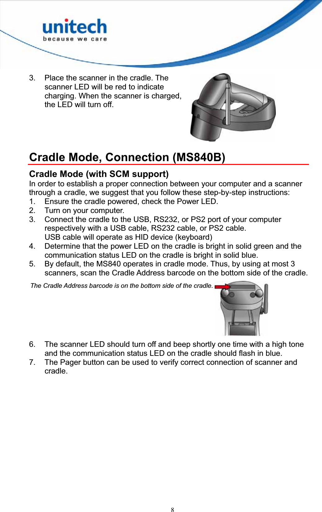 83.  Place the scanner in the cradle. The scanner LED will be red to indicate charging. When the scanner is charged, the LED will turn off. Cradle Mode, Connection (MS840B) Cradle Mode (with SCM support) In order to establish a proper connection between your computer and a scanner through a cradle, we suggest that you follow these step-by-step instructions: 1.  Ensure the cradle powered, check the Power LED. 2.  Turn on your computer. 3.  Connect the cradle to the USB, RS232, or PS2 port of your computer respectively with a USB cable, RS232 cable, or PS2 cable. USB cable will operate as HID device (keyboard) 4.  Determine that the power LED on the cradle is bright in solid green and the communication status LED on the cradle is bright in solid blue. 5.  By default, the MS840 operates in cradle mode. Thus, by using at most 3 scanners, scan the Cradle Address barcode on the bottom side of the cradle. 6.  The scanner LED should turn off and beep shortly one time with a high tone and the communication status LED on the cradle should flash in blue. 7.  The Pager button can be used to verify correct connection of scanner and cradle.The Cradle Address barcode is on the bottom side of the cradle.