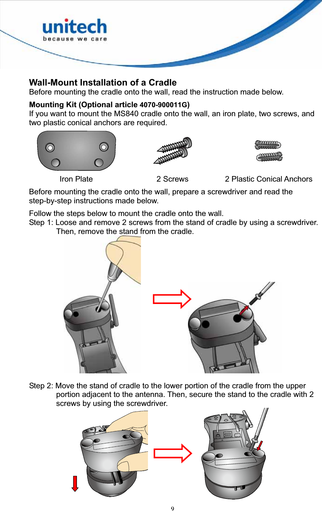 9Wall-Mount Installation of a Cradle Before mounting the cradle onto the wall, read the instruction made below. Mounting Kit (Optional article 4070-900011G)If you want to mount the MS840 cradle onto the wall, an iron plate, two screws, and two plastic conical anchors are required. Iron Plate  2 Screws  2 Plastic Conical Anchors Before mounting the cradle onto the wall, prepare a screwdriver and read the step-by-step instructions made below. Follow the steps below to mount the cradle onto the wall.Step 1: Loose and remove 2 screws from the stand of cradle by using a screwdriver. Then, remove the stand from the cradle.     Step 2: Move the stand of cradle to the lower portion of the cradle from the upper portion adjacent to the antenna. Then, secure the stand to the cradle with 2 screws by using the screwdriver.     