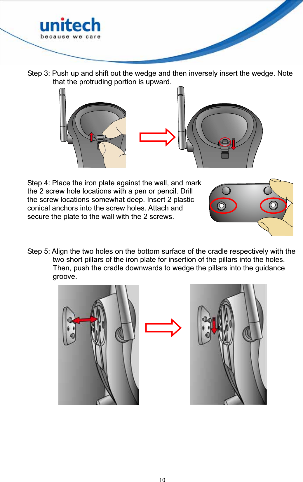 10Step 3: Push up and shift out the wedge and then inversely insert the wedge. Note that the protruding portion is upward.     Step 4: Place the iron plate against the wall, and mark the 2 screw hole locations with a pen or pencil. Drill the screw locations somewhat deep. Insert 2 plastic conical anchors into the screw holes. Attach and secure the plate to the wall with the 2 screws.   Step 5: Align the two holes on the bottom surface of the cradle respectively with the two short pillars of the iron plate for insertion of the pillars into the holes. Then, push the cradle downwards to wedge the pillars into the guidance groove.      