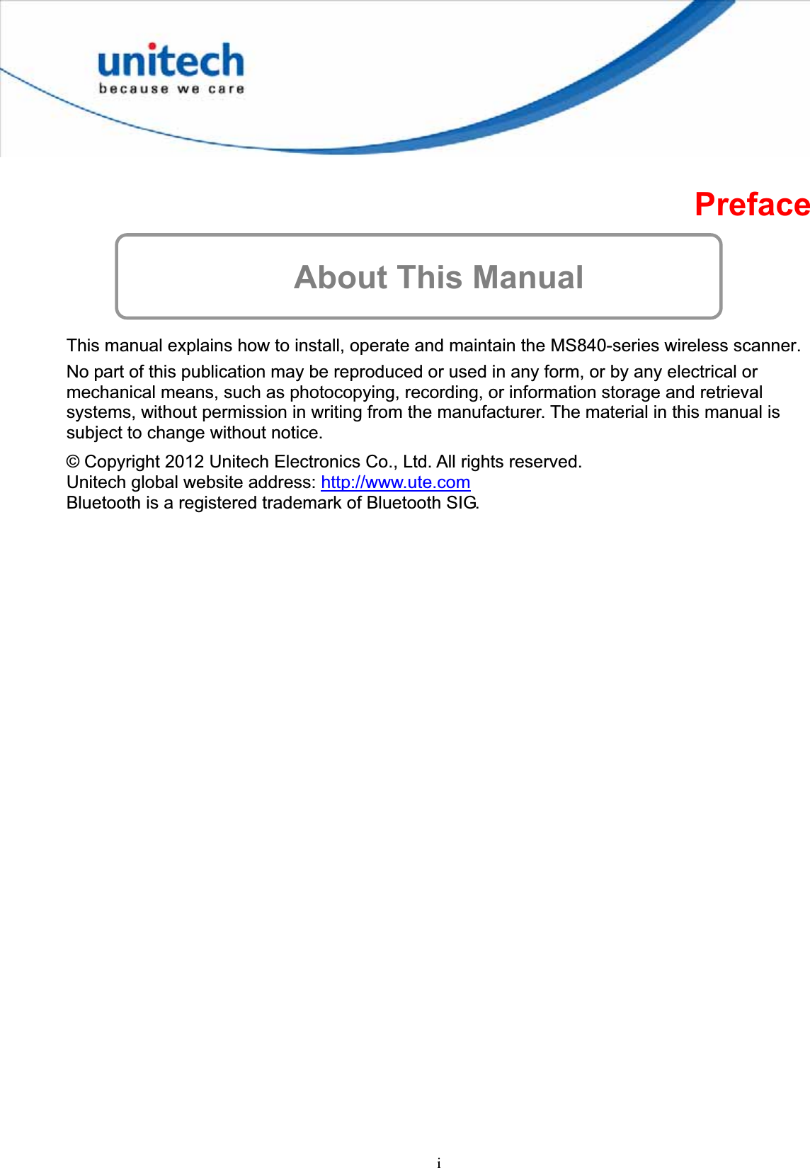 iPrefaceAbout This Manual This manual explains how to install, operate and maintain the MS840-series wireless scanner. No part of this publication may be reproduced or used in any form, or by any electrical or mechanical means, such as photocopying, recording, or information storage and retrieval systems, without permission in writing from the manufacturer. The material in this manual is subject to change without notice. © Copyright 2012 Unitech Electronics Co., Ltd. All rights reserved. Unitech global website address: http://www.ute.comBluetooth is a registered trademark of Bluetooth SIG. 