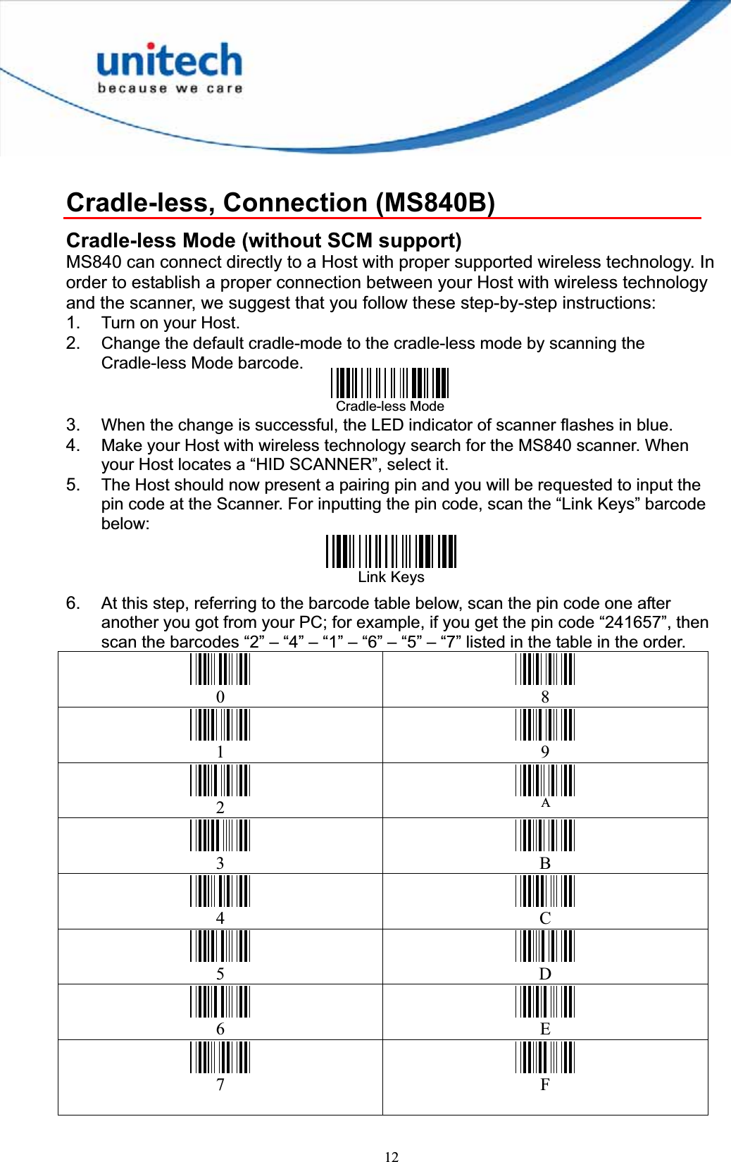 12Cradle-less, Connection (MS840B)Cradle-less Mode (without SCM support) MS840 can connect directly to a Host with proper supported wireless technology. In order to establish a proper connection between your Host with wireless technology and the scanner, we suggest that you follow these step-by-step instructions: 1. Turn on your Host.   2. Change the default cradle-mode to the cradle-less mode by scanning the Cradle-less Mode barcode. 3. When the change is successful, the LED indicator of scanner flashes in blue. 4. Make your Host with wireless technology search for the MS840 scanner. When your Host locates a “HID SCANNER”, select it. 5. The Host should now present a pairing pin and you will be requested to input the pin code at the Scanner. For inputting the pin code, scan the “Link Keys” barcode below:Link Keys 6. At this step, referring to the barcode table below, scan the pin code one after another you got from your PC; for example, if you get the pin code “241657”, then scan the barcodes “2” – “4” – “1” – “6” – “5” – “7” listed in the table in the order.0 81 92A3 B4 C5 D6 E7 FCradle-less Mode