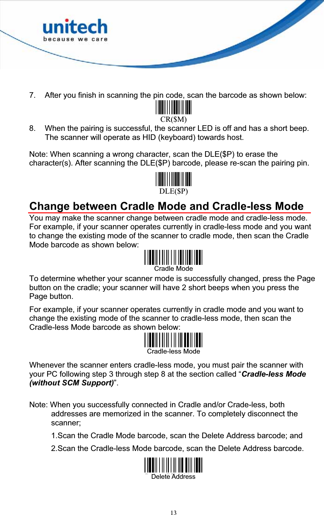 137.  After you finish in scanning the pin code, scan the barcode as shown below: CR($M)8.  When the pairing is successful, the scanner LED is off and has a short beep. The scanner will operate as HID (keyboard) towards host. Note: When scanning a wrong character, scan the DLE($P) to erase the character(s). After scanning the DLE($P) barcode, please re-scan the pairing pin.   DLE($P)Change between Cradle Mode and Cradle-less Mode You may make the scanner change between cradle mode and cradle-less mode.   For example, if your scanner operates currently in cradle-less mode and you want to change the existing mode of the scanner to cradle mode, then scan the Cradle Mode barcode as shown below: Cradle Mode To determine whether your scanner mode is successfully changed, press the Page button on the cradle; your scanner will have 2 short beeps when you press the Page button.   For example, if your scanner operates currently in cradle mode and you want to change the existing mode of the scanner to cradle-less mode, then scan the Cradle-less Mode barcode as shown below: Cradle-less ModeWhenever the scanner enters cradle-less mode, you must pair the scanner with your PC following step 3 through step 8 at the section called “Cradle-less Mode (without SCM Support)”. Note: When you successfully connected in Cradle and/or Crade-less, both addresses are memorized in the scanner. To completely disconnect the scanner;1.Scan the Cradle Mode barcode, scan the Delete Address barcode; and 2.Scan the Cradle-less Mode barcode, scan the Delete Address barcode.Delete BT AddressDelete Address 