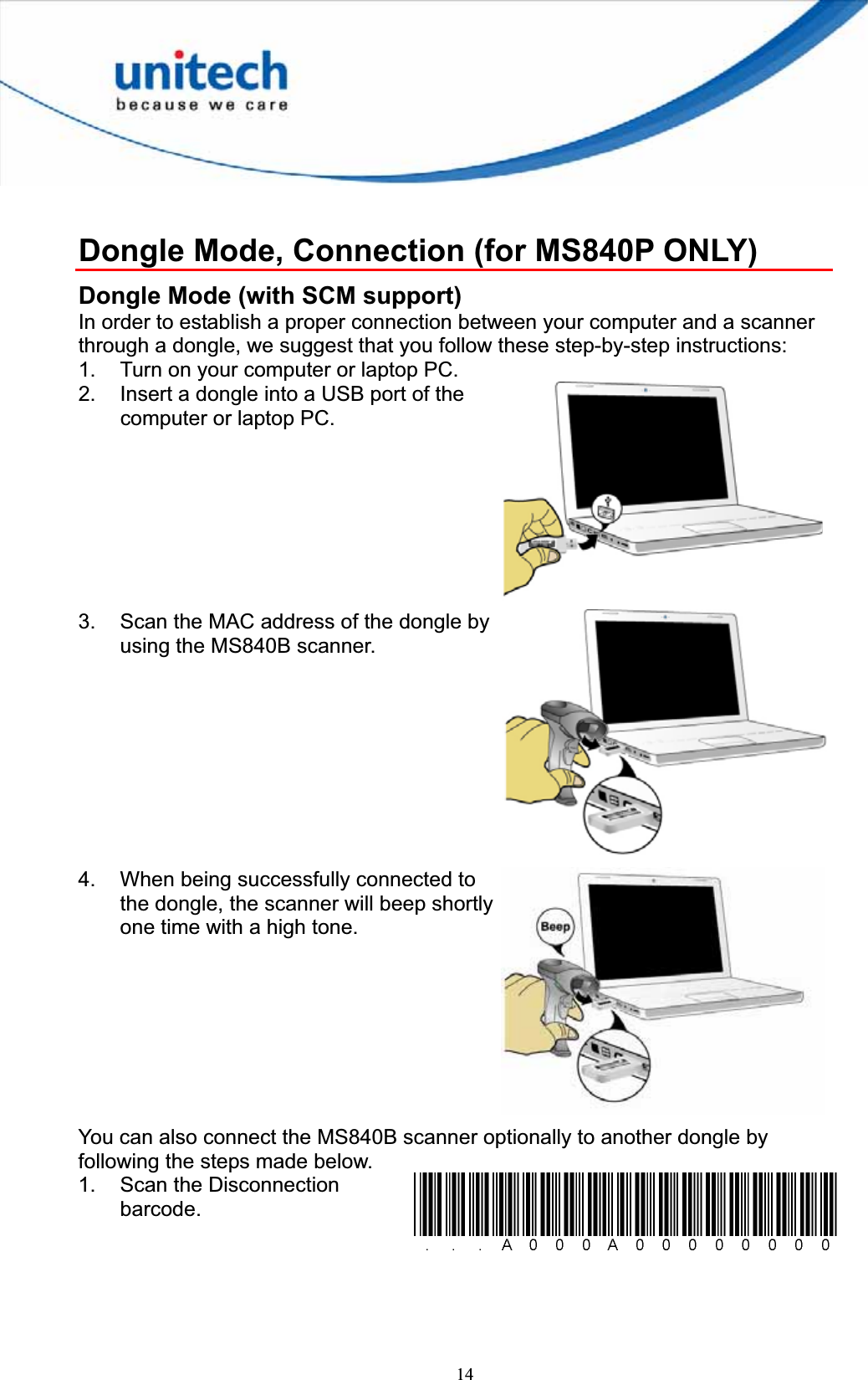 14Dongle Mode, Connection (for MS840P ONLY) Dongle Mode (with SCM support) In order to establish a proper connection between your computer and a scanner through a dongle, we suggest that you follow these step-by-step instructions: 1.  Turn on your computer or laptop PC. 2.  Insert a dongle into a USB port of the computer or laptop PC. 3.  Scan the MAC address of the dongle by using the MS840B scanner. 4.  When being successfully connected to the dongle, the scanner will beep shortly one time with a high tone. You can also connect the MS840B scanner optionally to another dongle by following the steps made below. 1.  Scan the Disconnection barcode.