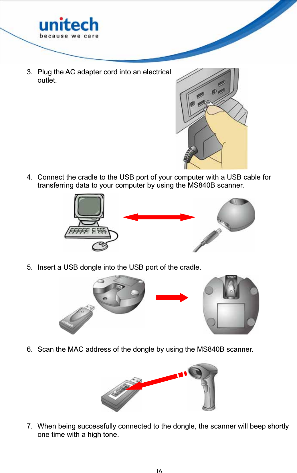 163.  Plug the AC adapter cord into an electrical outlet.4.  Connect the cradle to the USB port of your computer with a USB cable for transferring data to your computer by using the MS840B scanner.       5.  Insert a USB dongle into the USB port of the cradle. 6.  Scan the MAC address of the dongle by using the MS840B scanner.       7.  When being successfully connected to the dongle, the scanner will beep shortly one time with a high tone. 