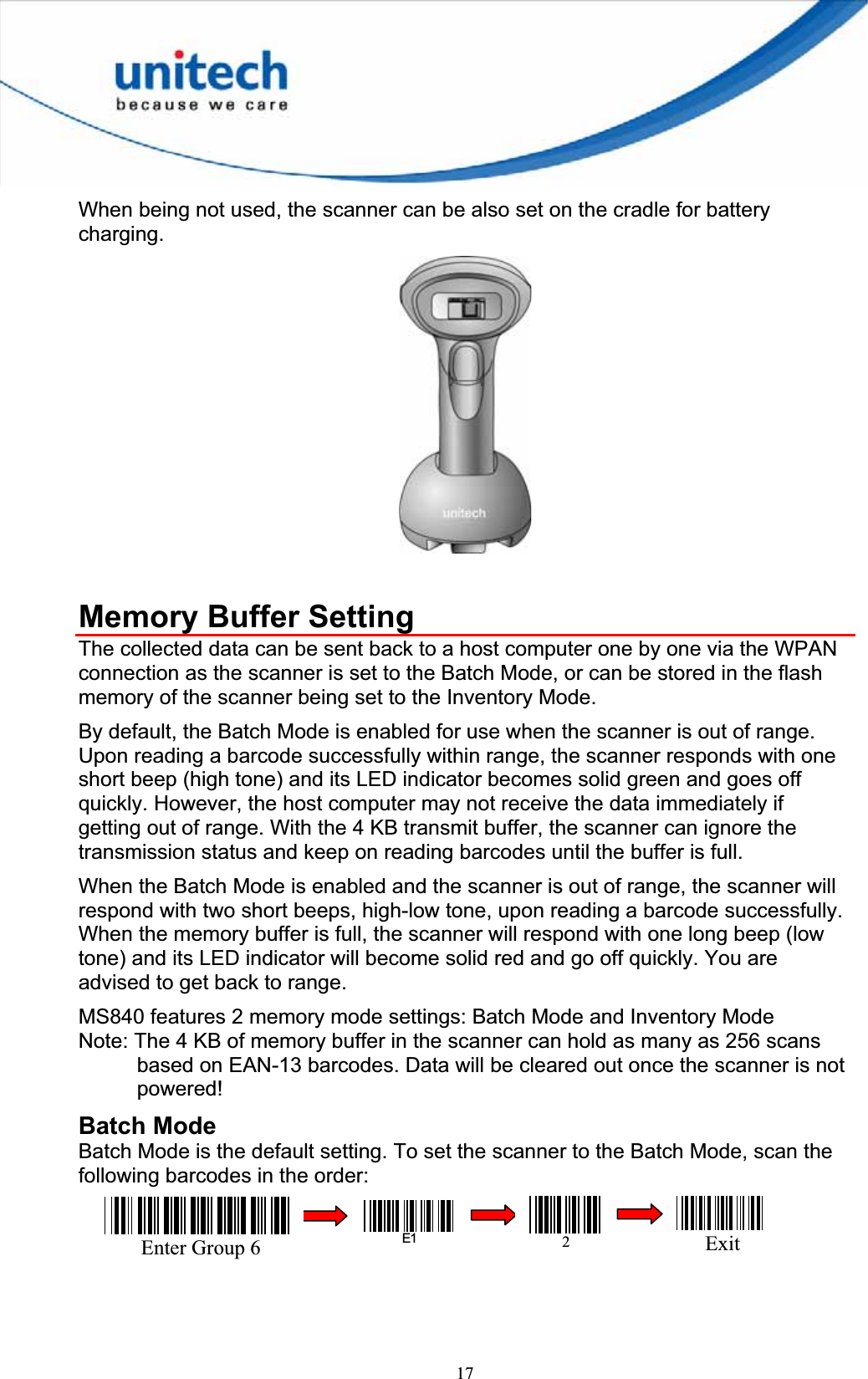 17When being not used, the scanner can be also set on the cradle for battery charging.Memory Buffer Setting The collected data can be sent back to a host computer one by one via the WPAN connection as the scanner is set to the Batch Mode, or can be stored in the flash memory of the scanner being set to the Inventory Mode. By default, the Batch Mode is enabled for use when the scanner is out of range. Upon reading a barcode successfully within range, the scanner responds with one short beep (high tone) and its LED indicator becomes solid green and goes off quickly. However, the host computer may not receive the data immediately if getting out of range. With the 4 KB transmit buffer, the scanner can ignore the transmission status and keep on reading barcodes until the buffer is full. When the Batch Mode is enabled and the scanner is out of range, the scanner will respond with two short beeps, high-low tone, upon reading a barcode successfully. When the memory buffer is full, the scanner will respond with one long beep (low tone) and its LED indicator will become solid red and go off quickly. You are advised to get back to range.   MS840 features 2 memory mode settings: Batch Mode and Inventory Mode Note: The 4 KB of memory buffer in the scanner can hold as many as 256 scans based on EAN-13 barcodes. Data will be cleared out once the scanner is not powered!Batch Mode Batch Mode is the default setting. To set the scanner to the Batch Mode, scan the following barcodes in the order: Enter Group 6E12Exit