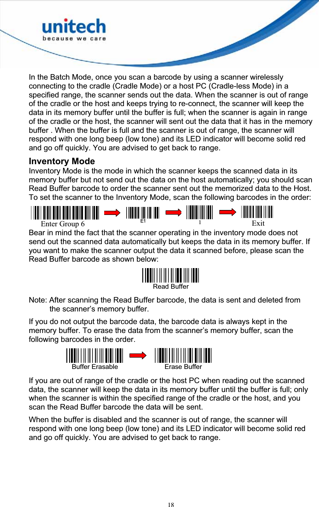 18In the Batch Mode, once you scan a barcode by using a scanner wirelessly connecting to the cradle (Cradle Mode) or a host PC (Cradle-less Mode) in a specified range, the scanner sends out the data. When the scanner is out of range of the cradle or the host and keeps trying to re-connect, the scanner will keep the data in its memory buffer until the buffer is full; when the scanner is again in range of the cradle or the host, the scanner will sent out the data that it has in the memory buffer . When the buffer is full and the scanner is out of range, the scanner will respond with one long beep (low tone) and its LED indicator will become solid red and go off quickly. You are advised to get back to range. Inventory Mode Inventory Mode is the mode in which the scanner keeps the scanned data in its memory buffer but not send out the data on the host automatically; you should scan Read Buffer barcode to order the scanner sent out the memorized data to the Host. To set the scanner to the Inventory Mode, scan the following barcodes in the order: Bear in mind the fact that the scanner operating in the inventory mode does not send out the scanned data automatically but keeps the data in its memory buffer. If you want to make the scanner output the data it scanned before, please scan the Read Buffer barcode as shown below: Read Buffer Note: After scanning the Read Buffer barcode, the data is sent and deleted from the scanner’s memory buffer. If you do not output the barcode data, the barcode data is always kept in the memory buffer. To erase the data from the scanner’s memory buffer, scan the following barcodes in the order. Buffer Erasable If you are out of range of the cradle or the host PC when reading out the scanned data, the scanner will keep the data in its memory buffer until the buffer is full; only when the scanner is within the specified range of the cradle or the host, and you scan the Read Buffer barcode the data will be sent.   When the buffer is disabled and the scanner is out of range, the scanner will respond with one long beep (low tone) and its LED indicator will become solid red and go off quickly. You are advised to get back to range. Erase BufferE1Exit1Enter Group 6 