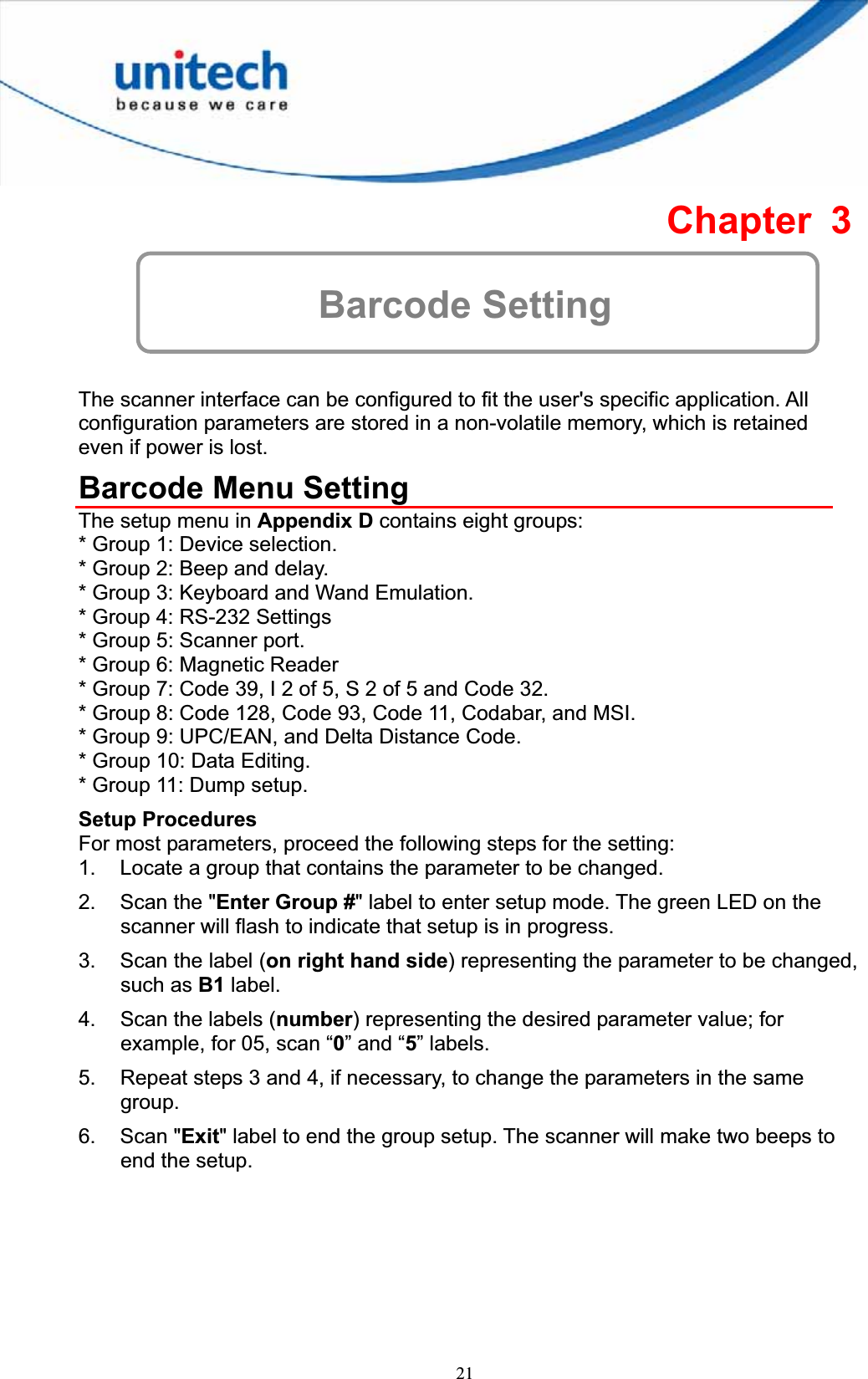 21Chapter 3 Barcode Setting The scanner interface can be configured to fit the user&apos;s specific application. All configuration parameters are stored in a non-volatile memory, which is retained even if power is lost. Barcode Menu Setting The setup menu in Appendix D contains eight groups: * Group 1: Device selection. * Group 2: Beep and delay. * Group 3: Keyboard and Wand Emulation. * Group 4: RS-232 Settings * Group 5: Scanner port. * Group 6: Magnetic Reader * Group 7: Code 39, I 2 of 5, S 2 of 5 and Code 32. * Group 8: Code 128, Code 93, Code 11, Codabar, and MSI. * Group 9: UPC/EAN, and Delta Distance Code. * Group 10: Data Editing. * Group 11: Dump setup. Setup Procedures For most parameters, proceed the following steps for the setting: 1.  Locate a group that contains the parameter to be changed. 2.  Scan the &quot;Enter Group #&quot; label to enter setup mode. The green LED on the scanner will flash to indicate that setup is in progress. 3.  Scan the label (on right hand side) representing the parameter to be changed, such as B1 label. 4.  Scan the labels (number) representing the desired parameter value; for example, for 05, scan “0” and “5” labels. 5.  Repeat steps 3 and 4, if necessary, to change the parameters in the same group.6. Scan &quot;Exit&quot; label to end the group setup. The scanner will make two beeps to end the setup. 