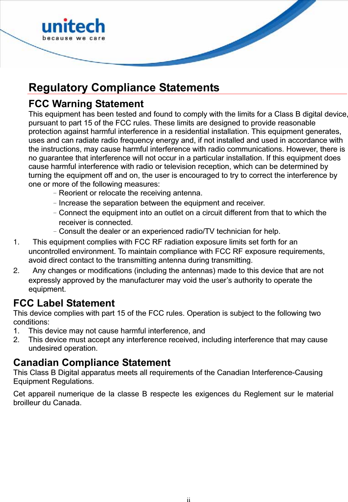 iiRegulatory Compliance Statements FCC Warning Statement This equipment has been tested and found to comply with the limits for a Class B digital device, pursuant to part 15 of the FCC rules. These limits are designed to provide reasonable protection against harmful interference in a residential installation. This equipment generates, uses and can radiate radio frequency energy and, if not installed and used in accordance with the instructions, may cause harmful interference with radio communications. However, there is no guarantee that interference will not occur in a particular installation. If this equipment does cause harmful interference with radio or television reception, which can be determined by turning the equipment off and on, the user is encouraged to try to correct the interference by one or more of the following measures: ΩReorient or relocate the receiving antenna. ΩIncrease the separation between the equipment and receiver. ΩConnect the equipment into an outlet on a circuit different from that to which the receiver is connected. ΩConsult the dealer or an experienced radio/TV technician for help. 1.  This equipment complies with FCC RF radiation exposure limits set forth for an uncontrolled environment. To maintain compliance with FCC RF exposure requirements, avoid direct contact to the transmitting antenna during transmitting. 2.  Any changes or modifications (including the antennas) made to this device that are not expressly approved by the manufacturer may void the user’s authority to operate the equipment.FCC Label Statement This device complies with part 15 of the FCC rules. Operation is subject to the following two conditions: 1.  This device may not cause harmful interference, and 2.  This device must accept any interference received, including interference that may cause undesired operation. Canadian Compliance Statement This Class B Digital apparatus meets all requirements of the Canadian Interference-Causing Equipment Regulations. Cet appareil numerique de la classe B respecte les exigences du Reglement sur le material broilleur du Canada. 