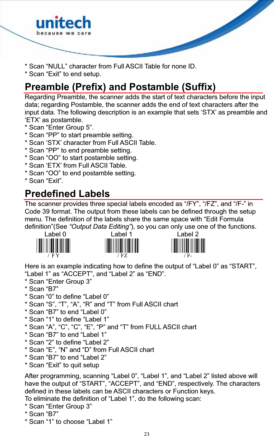 23* Scan “NULL” character from Full ASCII Table for none ID. * Scan “Exit” to end setup. Preamble (Prefix) and Postamble (Suffix) Regarding Preamble, the scanner adds the start of text characters before the input data; regarding Postamble, the scanner adds the end of text characters after the input data. The following description is an example that sets ‘STX’ as preamble and ‘ETX’ as postamble. * Scan “Enter Group 5”. * Scan “PP” to start preamble setting. * Scan ‘STX’ character from Full ASCII Table. * Scan “PP” to end preamble setting. * Scan “OO” to start postamble setting. * Scan ‘ETX’ from Full ASCII Table. * Scan “OO” to end postamble setting. * Scan “Exit”. Predefined Labels The scanner provides three special labels encoded as “/FY”, “/FZ”, and “/F-” in Code 39 format. The output from these labels can be defined through the setup menu. The definition of the labels share the same space with “Edit Formula definition”(See “Output Data Editing”), so you can only use one of the functions.       Label 0        Label 1          Label 2 /FY /FZ        /F-Here is an example indicating how to define the output of “Label 0” as “START”, “Label 1” as “ACCEPT”, and “Label 2” as “END”. * Scan “Enter Group 3” * Scan “B7” * Scan “0” to define “Label 0” * Scan “S”, “T”, “A”, “R” and “T” from Full ASCII chart * Scan “B7” to end “Label 0” * Scan “1” to define “Label 1” * Scan “A”, “C”, “C”, “E”, “P” and “T” from FULL ASCII chart * Scan “B7” to end “Label 1” * Scan “2” to define “Label 2” * Scan “E”, “N” and “D” from Full ASCII chart * Scan “B7” to end “Label 2” * Scan “Exit” to quit setup After programming, scanning “Label 0”, “Label 1”, and “Label 2” listed above will have the output of “START”, “ACCEPT”, and “END”, respectively. The characters defined in these labels can be ASCII characters or Function keys. To eliminate the definition of “Label 1”, do the following scan: * Scan “Enter Group 3” * Scan “B7” * Scan “1” to choose “Label 1” 