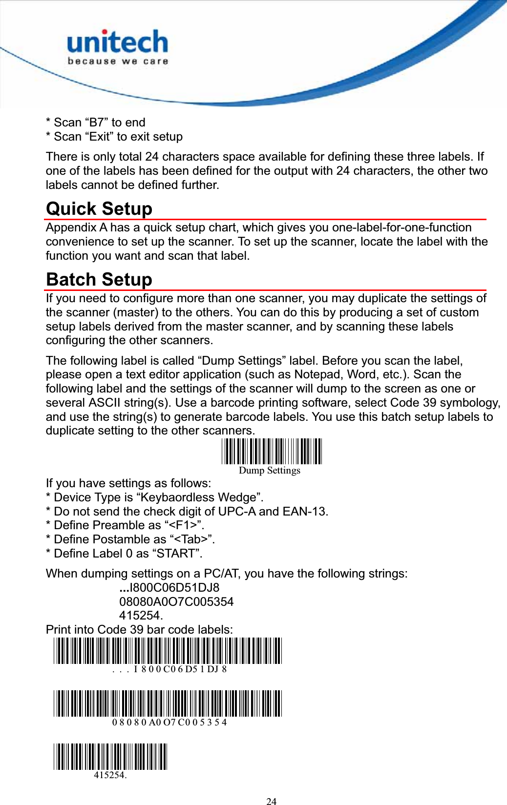 24* Scan “B7” to end * Scan “Exit” to exit setup There is only total 24 characters space available for defining these three labels. If one of the labels has been defined for the output with 24 characters, the other two labels cannot be defined further. Quick Setup Appendix A has a quick setup chart, which gives you one-label-for-one-function convenience to set up the scanner. To set up the scanner, locate the label with the function you want and scan that label. Batch Setup If you need to configure more than one scanner, you may duplicate the settings of the scanner (master) to the others. You can do this by producing a set of custom setup labels derived from the master scanner, and by scanning these labels configuring the other scanners. The following label is called “Dump Settings” label. Before you scan the label, please open a text editor application (such as Notepad, Word, etc.). Scan the following label and the settings of the scanner will dump to the screen as one or several ASCII string(s). Use a barcode printing software, select Code 39 symbology, and use the string(s) to generate barcode labels. You use this batch setup labels to duplicate setting to the other scanners. Dump SettingsIf you have settings as follows: * Device Type is “Keybaordless Wedge”. * Do not send the check digit of UPC-A and EAN-13. * Define Preamble as “&lt;F1&gt;”. * Define Postamble as “&lt;Tab&gt;”. * Define Label 0 as “START”. When dumping settings on a PC/AT, you have the following strings: ...I800C06D51DJ808080A0O7C005354415254.Print into Code 39 bar code labels: . . . I 800C06D51DJ 808080A0O7C005354415254.