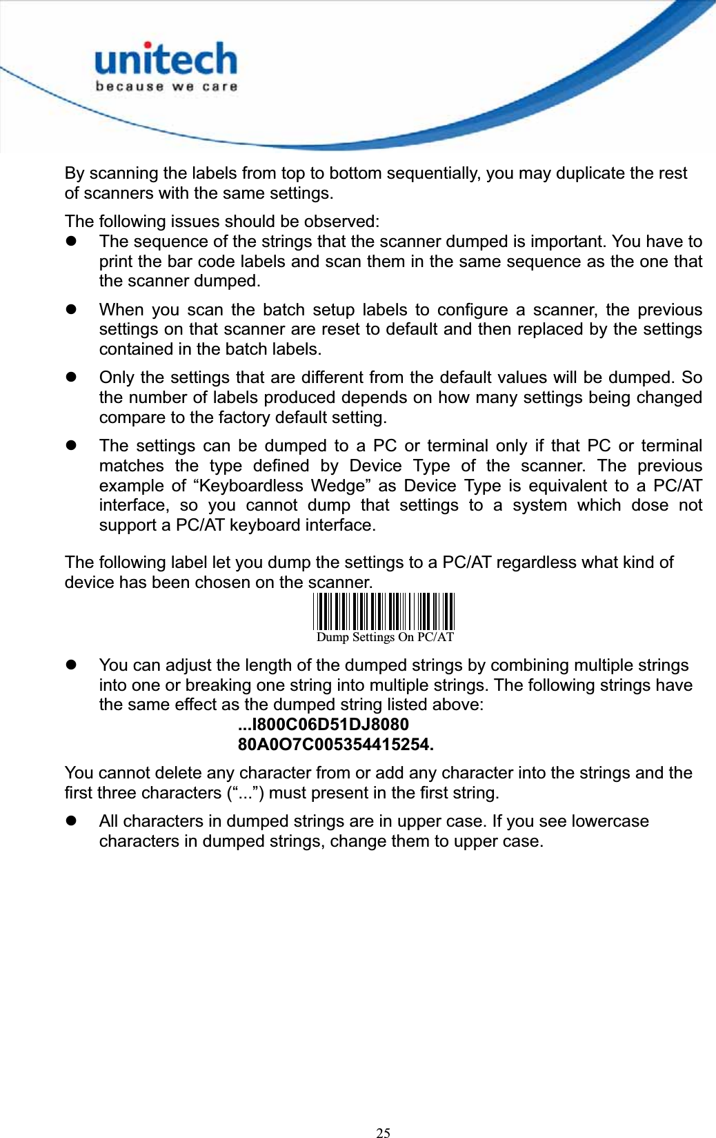 25By scanning the labels from top to bottom sequentially, you may duplicate the rest of scanners with the same settings. The following issues should be observed: z The sequence of the strings that the scanner dumped is important. You have to print the bar code labels and scan them in the same sequence as the one that the scanner dumped. z When you scan the batch setup labels to configure a scanner, the previous settings on that scanner are reset to default and then replaced by the settings contained in the batch labels. z Only the settings that are different from the default values will be dumped. So the number of labels produced depends on how many settings being changed compare to the factory default setting. z The settings can be dumped to a PC or terminal only if that PC or terminal matches the type defined by Device Type of the scanner. The previous example of “Keyboardless Wedge” as Device Type is equivalent to a PC/AT interface, so you cannot dump that settings to a system which dose not support a PC/AT keyboard interface.   The following label let you dump the settings to a PC/AT regardless what kind of device has been chosen on the scanner. Dump Settings On PC/ATz You can adjust the length of the dumped strings by combining multiple strings into one or breaking one string into multiple strings. The following strings have the same effect as the dumped string listed above: ...I800C06D51DJ808080A0O7C005354415254.You cannot delete any character from or add any character into the strings and the first three characters (“...”) must present in the first string. z All characters in dumped strings are in upper case. If you see lowercase characters in dumped strings, change them to upper case. 