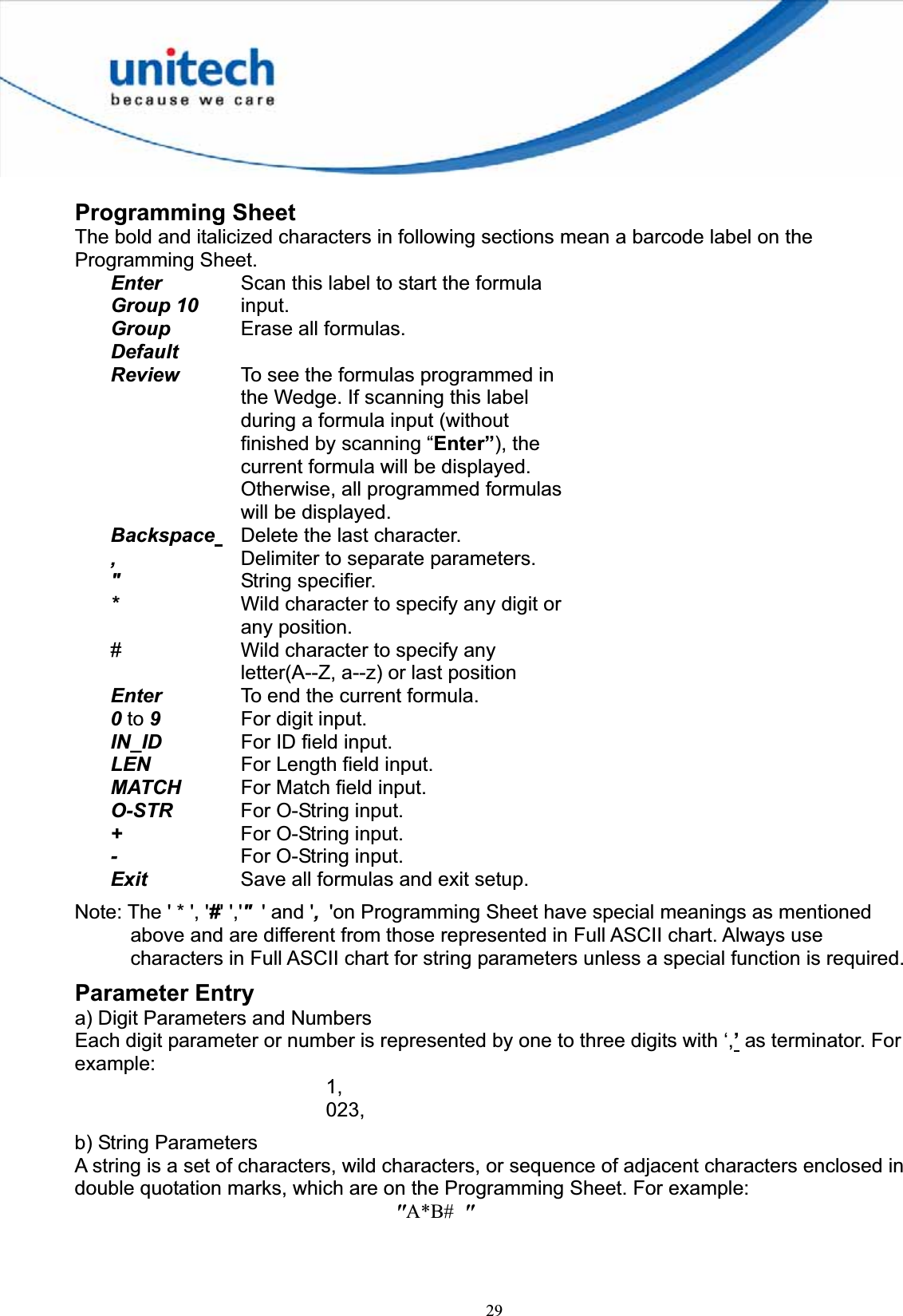 29Programming Sheet The bold and italicized characters in following sections mean a barcode label on the Programming Sheet. EnterGroup 10Scan this label to start the formula input.GroupDefaultErase all formulas. Review To see the formulas programmed in the Wedge. If scanning this label during a formula input (without finished by scanning “Enter”), the current formula will be displayed. Otherwise, all programmed formulas will be displayed. Backspace Delete the last character. ,Delimiter to separate parameters. &quot;String specifier. *Wild character to specify any digit or any position. # Wild character to specify any letter(A--Z, a--z) or last position Enter To end the current formula. 0 to 9    For digit input. IN_ID For ID field input. LEN For Length field input. MATCH For Match field input. O-STR For O-String input. +For O-String input. -For O-String input. Exit Save all formulas and exit setup. Note: The &apos; * &apos;, &apos;#&apos; &apos;,&apos;&quot;&apos; and &apos;,  &apos;on Programming Sheet have special meanings as mentioned above and are different from those represented in Full ASCII chart. Always use characters in Full ASCII chart for string parameters unless a special function is required. Parameter Entry a) Digit Parameters and Numbers Each digit parameter or number is represented by one to three digits with ‘,’ as terminator. For example:1,023,b) String Parameters A string is a set of characters, wild characters, or sequence of adjacent characters enclosed in double quotation marks, which are on the Programming Sheet. For example: &quot;A*B#  &quot;