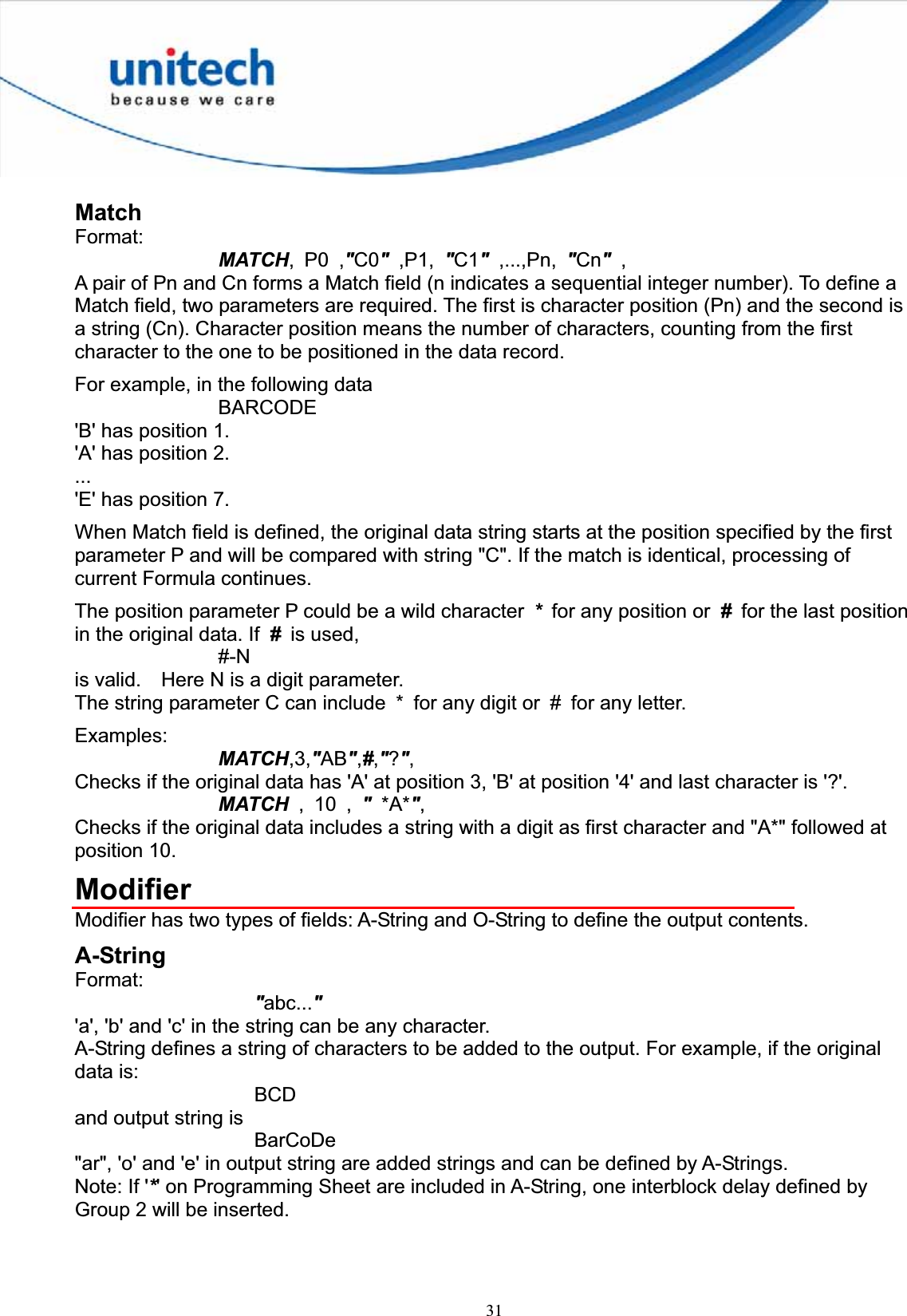 31MatchFormat:MATCH, P0 ,&quot;C0&quot;,P1, &quot;C1&quot; ,...,Pn, &quot;Cn&quot; ,A pair of Pn and Cn forms a Match field (n indicates a sequential integer number). To define a Match field, two parameters are required. The first is character position (Pn) and the second is a string (Cn). Character position means the number of characters, counting from the first character to the one to be positioned in the data record. For example, in the following data BARCODE &apos;B&apos; has position 1. &apos;A&apos; has position 2. ...&apos;E&apos; has position 7. When Match field is defined, the original data string starts at the position specified by the first parameter P and will be compared with string &quot;C&quot;. If the match is identical, processing of current Formula continues. The position parameter P could be a wild character  *  for any position or  #  for the last position in the original data. If  # is used, #-Nis valid.    Here N is a digit parameter. The string parameter C can include  *  for any digit or  #  for any letter. Examples: MATCH,3,&quot;AB&quot;,#,&quot;?&quot;,Checks if the original data has &apos;A&apos; at position 3, &apos;B&apos; at position &apos;4&apos; and last character is &apos;?&apos;. MATCH ,10,&quot;*A*&quot;,Checks if the original data includes a string with a digit as first character and &quot;A*&quot; followed at position 10. ModifierModifier has two types of fields: A-String and O-String to define the output contents. A-String Format:&quot;abc...&quot;&apos;a&apos;, &apos;b&apos; and &apos;c&apos; in the string can be any character. A-String defines a string of characters to be added to the output. For example, if the original data is: BCDand output string is BarCoDe&quot;ar&quot;, &apos;o&apos; and &apos;e&apos; in output string are added strings and can be defined by A-Strings. Note: If &apos;*&apos; on Programming Sheet are included in A-String, one interblock delay defined by Group 2 will be inserted. 