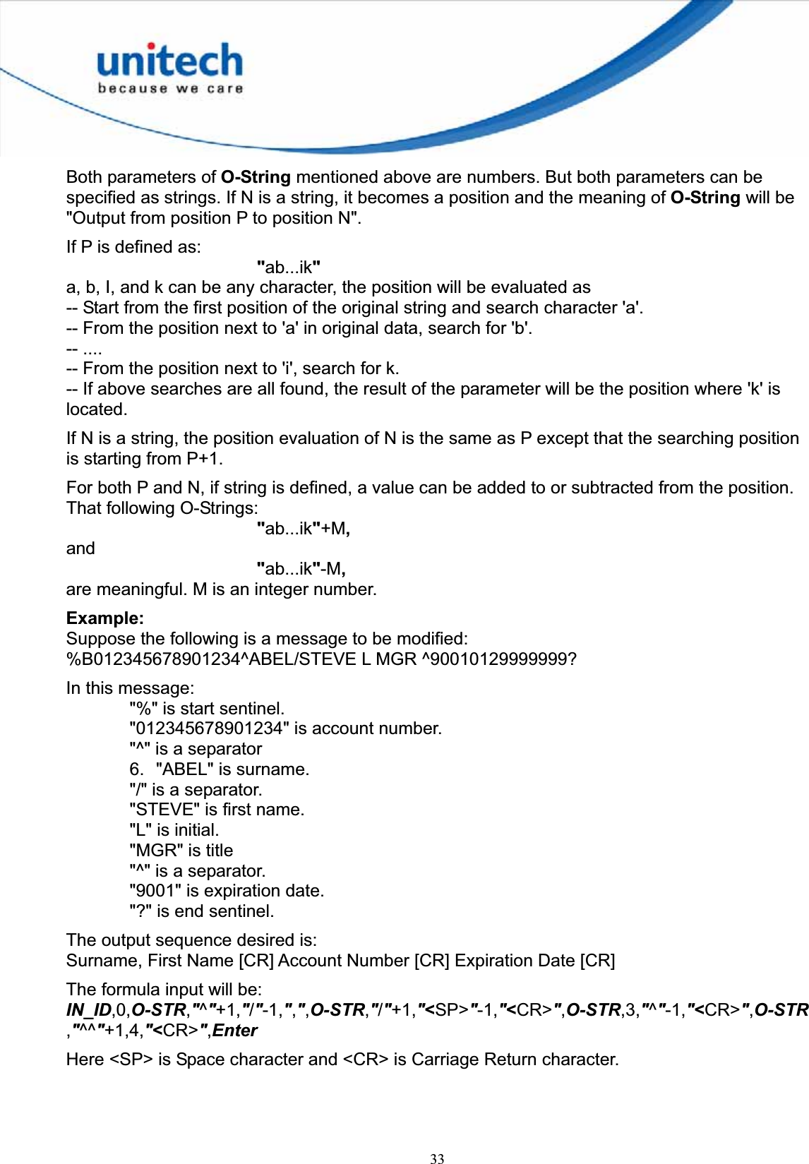 33Both parameters of O-String mentioned above are numbers. But both parameters can be specified as strings. If N is a string, it becomes a position and the meaning of O-String will be &quot;Output from position P to position N&quot;. If P is defined as: &quot;ab...ik&quot;a, b, I, and k can be any character, the position will be evaluated as   -- Start from the first position of the original string and search character &apos;a&apos;. -- From the position next to &apos;a&apos; in original data, search for &apos;b&apos;. -- .... -- From the position next to &apos;i&apos;, search for k. -- If above searches are all found, the result of the parameter will be the position where &apos;k&apos; is located.If N is a string, the position evaluation of N is the same as P except that the searching position is starting from P+1. For both P and N, if string is defined, a value can be added to or subtracted from the position. That following O-Strings: &quot;ab...ik&quot;+M,and&quot;ab...ik&quot;-M,are meaningful. M is an integer number. Example:Suppose the following is a message to be modified: %B012345678901234^ABEL/STEVE L MGR ^90010129999999? In this message: &quot;%&quot; is start sentinel. &quot;012345678901234&quot; is account number. &quot;^&quot; is a separator 6.  &quot;ABEL&quot; is surname. &quot;/&quot; is a separator. &quot;STEVE&quot; is first name. &quot;L&quot; is initial. &quot;MGR&quot; is title &quot;^&quot; is a separator. &quot;9001&quot; is expiration date. &quot;?&quot; is end sentinel. The output sequence desired is: Surname, First Name [CR] Account Number [CR] Expiration Date [CR] The formula input will be: IN_ID,0,O-STR,&quot;^&quot;+1,&quot;/&quot;-1,&quot;,&quot;,O-STR,&quot;/&quot;+1,&quot;&lt;SP&gt;&quot;-1,&quot;&lt;CR&gt;&quot;,O-STR,3,&quot;^&quot;-1,&quot;&lt;CR&gt;&quot;,O-STR,&quot;^^&quot;+1,4,&quot;&lt;CR&gt;&quot;,EnterHere &lt;SP&gt; is Space character and &lt;CR&gt; is Carriage Return character. 