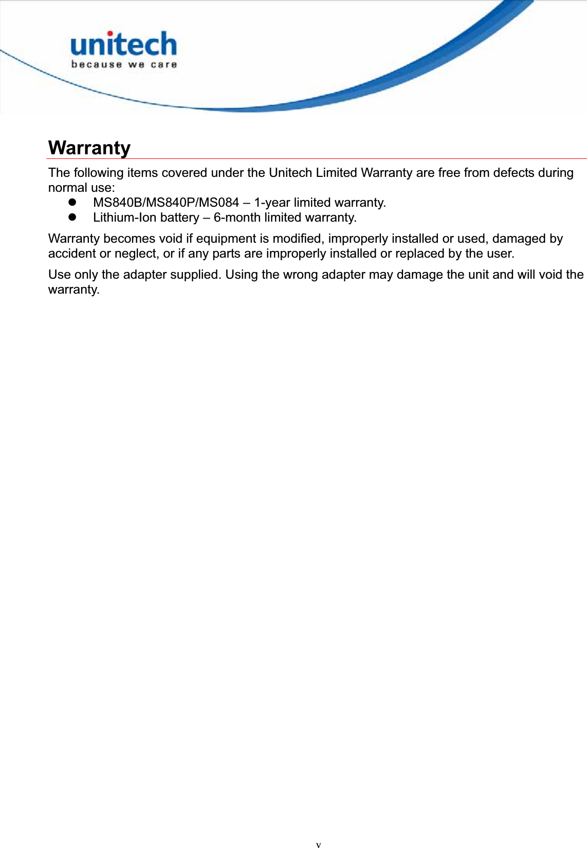 vWarranty The following items covered under the Unitech Limited Warranty are free from defects during normal use: z MS840B/MS840P/MS084 – 1-year limited warranty. z Lithium-Ion battery – 6-month limited warranty. Warranty becomes void if equipment is modified, improperly installed or used, damaged by accident or neglect, or if any parts are improperly installed or replaced by the user. Use only the adapter supplied. Using the wrong adapter may damage the unit and will void the warranty. 