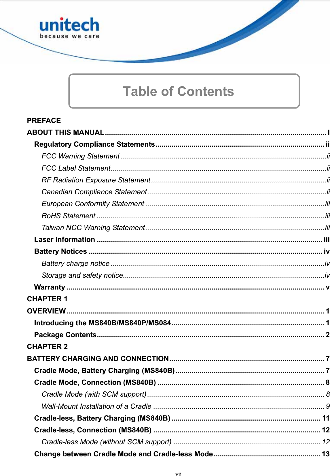 viiTable of Contents PREFACEABOUT THIS MANUAL.............................................................................................................. IRegulatory Compliance Statements.................................................................................... iiFCC Warning Statement ......................................................................................................iiFCC Label Statement...........................................................................................................iiRF Radiation Exposure Statement .......................................................................................iiCanadian Compliance Statement.........................................................................................iiEuropean Conformity Statement .........................................................................................iiiRoHS Statement .................................................................................................................iiiTaiwan NCC Warning Statement.........................................................................................iiiLaser Information ................................................................................................................ iiiBattery Notices .................................................................................................................... ivBattery charge notice ..........................................................................................................ivStorage and safety notice....................................................................................................ivWarranty ................................................................................................................................ vCHAPTER 1 OVERVIEW................................................................................................................................ 1Introducing the MS840B/MS840P/MS084............................................................................ 1Package Contents................................................................................................................. 2CHAPTER 2 BATTERY CHARGING AND CONNECTION............................................................................. 7Cradle Mode, Battery Charging (MS840B).......................................................................... 7Cradle Mode, Connection (MS840B) ................................................................................... 8Cradle Mode (with SCM support) ........................................................................................ 8Wall-Mount Installation of a Cradle ..................................................................................... 9Cradle-less, Battery Charging (MS840B) .......................................................................... 11Cradle-less, Connection (MS840B) ................................................................................... 12Cradle-less Mode (without SCM support) ......................................................................... 12Change between Cradle Mode and Cradle-less Mode..................................................... 13