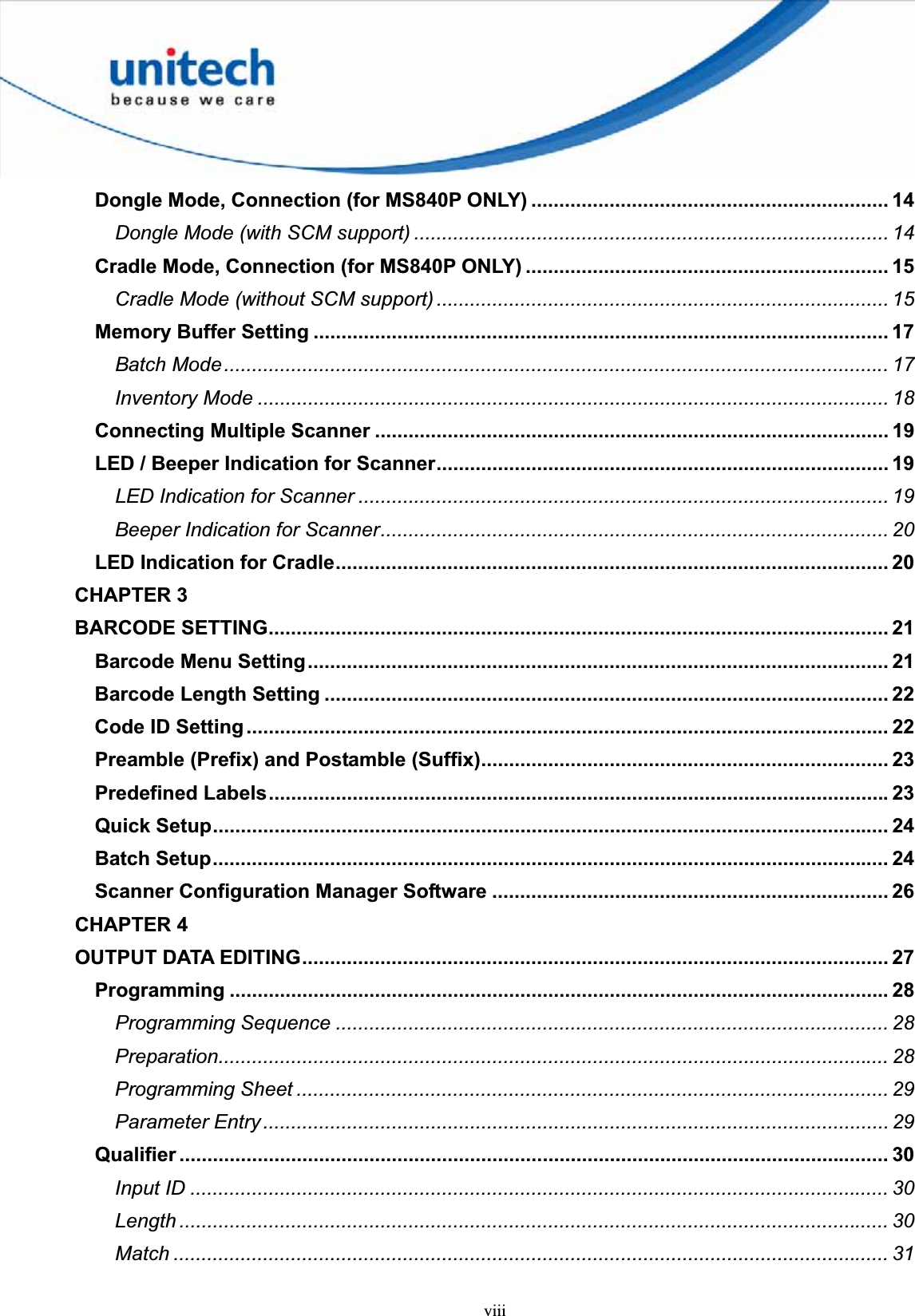 viiiDongle Mode, Connection (for MS840P ONLY) ................................................................ 14Dongle Mode (with SCM support) ..................................................................................... 14Cradle Mode, Connection (for MS840P ONLY) ................................................................. 15Cradle Mode (without SCM support) ................................................................................. 15Memory Buffer Setting ....................................................................................................... 17Batch Mode.......................................................................................................................17Inventory Mode ................................................................................................................. 18Connecting Multiple Scanner ............................................................................................ 19LED / Beeper Indication for Scanner................................................................................. 19LED Indication for Scanner ............................................................................................... 19Beeper Indication for Scanner........................................................................................... 20LED Indication for Cradle................................................................................................... 20CHAPTER 3BARCODE SETTING............................................................................................................... 21Barcode Menu Setting........................................................................................................ 21Barcode Length Setting ..................................................................................................... 22Code ID Setting................................................................................................................... 22Preamble (Prefix) and Postamble (Suffix)......................................................................... 23Predefined Labels...............................................................................................................23Quick Setup......................................................................................................................... 24Batch Setup......................................................................................................................... 24Scanner Configuration Manager Software ....................................................................... 26CHAPTER 4OUTPUT DATA EDITING......................................................................................................... 27Programming ...................................................................................................................... 28Programming Sequence ................................................................................................... 28Preparation........................................................................................................................ 28Programming Sheet .......................................................................................................... 29Parameter Entry................................................................................................................ 29Qualifier ............................................................................................................................... 30Input ID ............................................................................................................................. 30Length ............................................................................................................................... 30Match ................................................................................................................................ 31