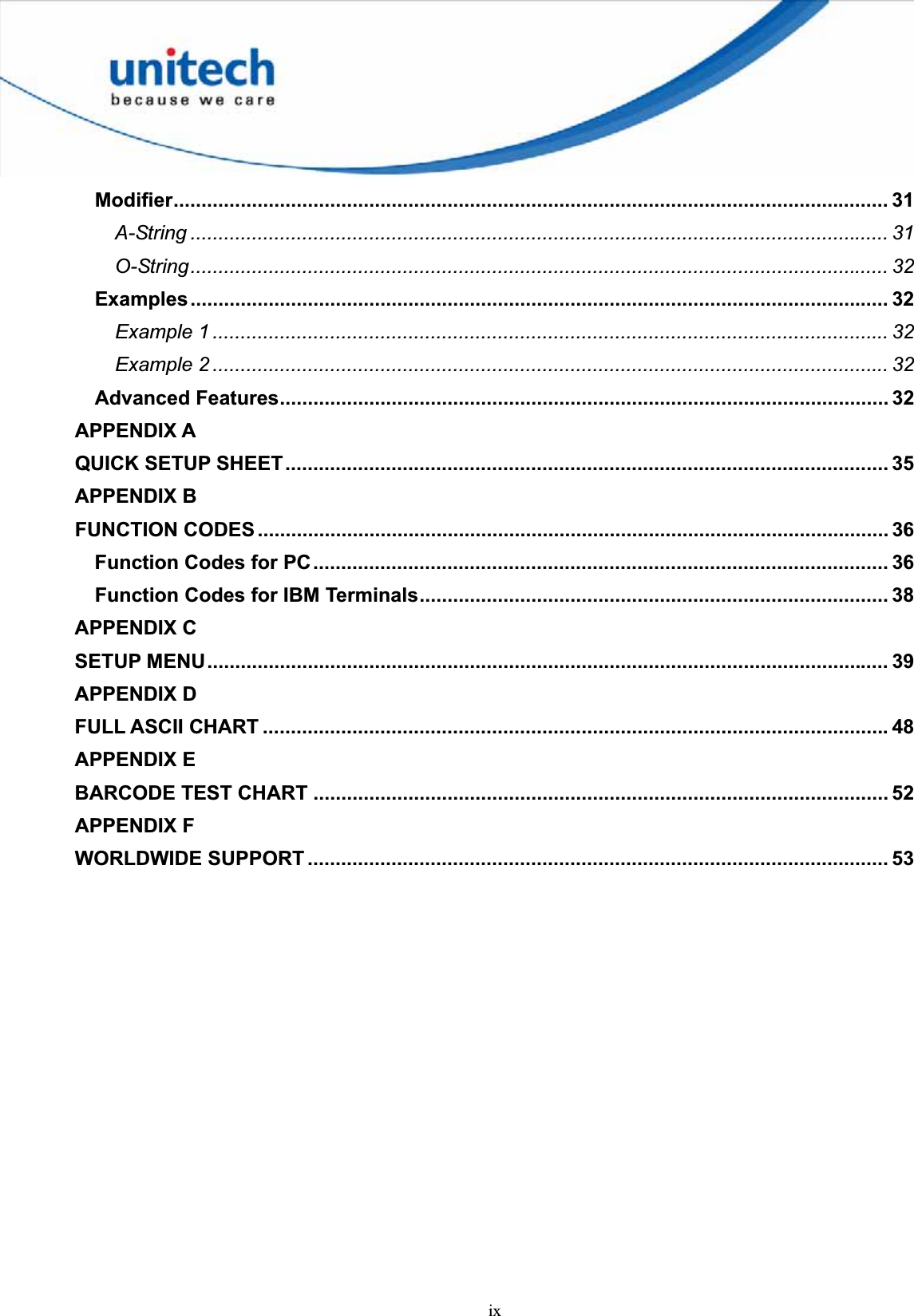 ixModifier................................................................................................................................ 31A-String ............................................................................................................................. 31O-String............................................................................................................................. 32Examples............................................................................................................................. 32Example 1 ......................................................................................................................... 32Example 2 ......................................................................................................................... 32Advanced Features............................................................................................................. 32APPENDIX AQUICK SETUP SHEET............................................................................................................ 35APPENDIX BFUNCTION CODES ................................................................................................................. 36Function Codes for PC....................................................................................................... 36Function Codes for IBM Terminals.................................................................................... 38APPENDIX CSETUP MENU.......................................................................................................................... 39APPENDIX DFULL ASCII CHART ................................................................................................................ 48APPENDIX EBARCODE TEST CHART ....................................................................................................... 52APPENDIX FWORLDWIDE SUPPORT ........................................................................................................ 53