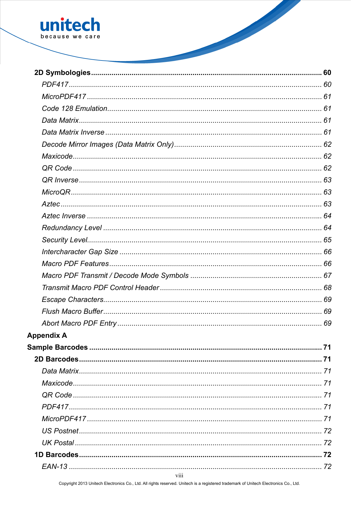  viii Copyright 2013 Unitech Electronics Co., Ltd. All rights reserved. Unitech is a registered trademark of Unitech Electronics Co., Ltd. 2D Symbologies..................................................................................................................60 PDF417............................................................................................................................. 60 MicroPDF417 .................................................................................................................... 61 Code 128 Emulation.......................................................................................................... 61 Data Matrix........................................................................................................................ 61 Data Matrix Inverse ........................................................................................................... 61 Decode Mirror Images (Data Matrix Only)......................................................................... 62 Maxicode........................................................................................................................... 62 QR Code ........................................................................................................................... 62 QR Inverse........................................................................................................................ 63 MicroQR............................................................................................................................ 63 Aztec ................................................................................................................................. 63 Aztec Inverse .................................................................................................................... 64 Redundancy Level ............................................................................................................ 64 Security Level.................................................................................................................... 65 Intercharacter Gap Size .................................................................................................... 66 Macro PDF Features......................................................................................................... 66 Macro PDF Transmit / Decode Mode Symbols ................................................................. 67 Transmit Macro PDF Control Header ................................................................................ 68 Escape Characters............................................................................................................ 69 Flush Macro Buffer............................................................................................................ 69 Abort Macro PDF Entry ..................................................................................................... 69 Appendix A Sample Barcodes ................................................................................................................... 71 2D Barcodes........................................................................................................................ 71 Data Matrix........................................................................................................................ 71 Maxicode........................................................................................................................... 71 QR Code ........................................................................................................................... 71 PDF417............................................................................................................................. 71 MicroPDF417 .................................................................................................................... 71 US Postnet........................................................................................................................ 72 UK Postal .......................................................................................................................... 72 1D Barcodes........................................................................................................................ 72 EAN-13 ............................................................................................................................. 72 