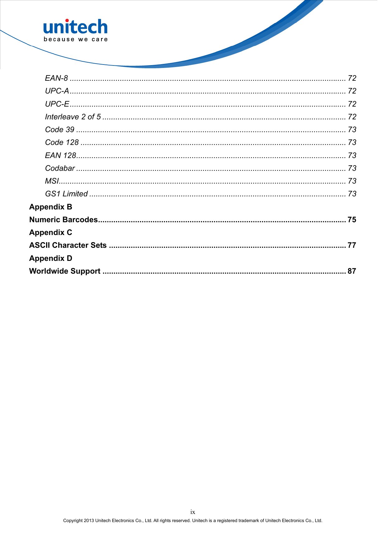  ix Copyright 2013 Unitech Electronics Co., Ltd. All rights reserved. Unitech is a registered trademark of Unitech Electronics Co., Ltd. EAN-8 ............................................................................................................................... 72 UPC-A............................................................................................................................... 72 UPC-E............................................................................................................................... 72 Interleave 2 of 5 ................................................................................................................ 72 Code 39 ............................................................................................................................ 73 Code 128 .......................................................................................................................... 73 EAN 128............................................................................................................................ 73 Codabar ............................................................................................................................ 73 MSI.................................................................................................................................... 73 GS1 Limited ...................................................................................................................... 73 Appendix B Numeric Barcodes.................................................................................................................. 75 Appendix C ASCII Character Sets ............................................................................................................. 77 Appendix D Worldwide Support ................................................................................................................ 87 