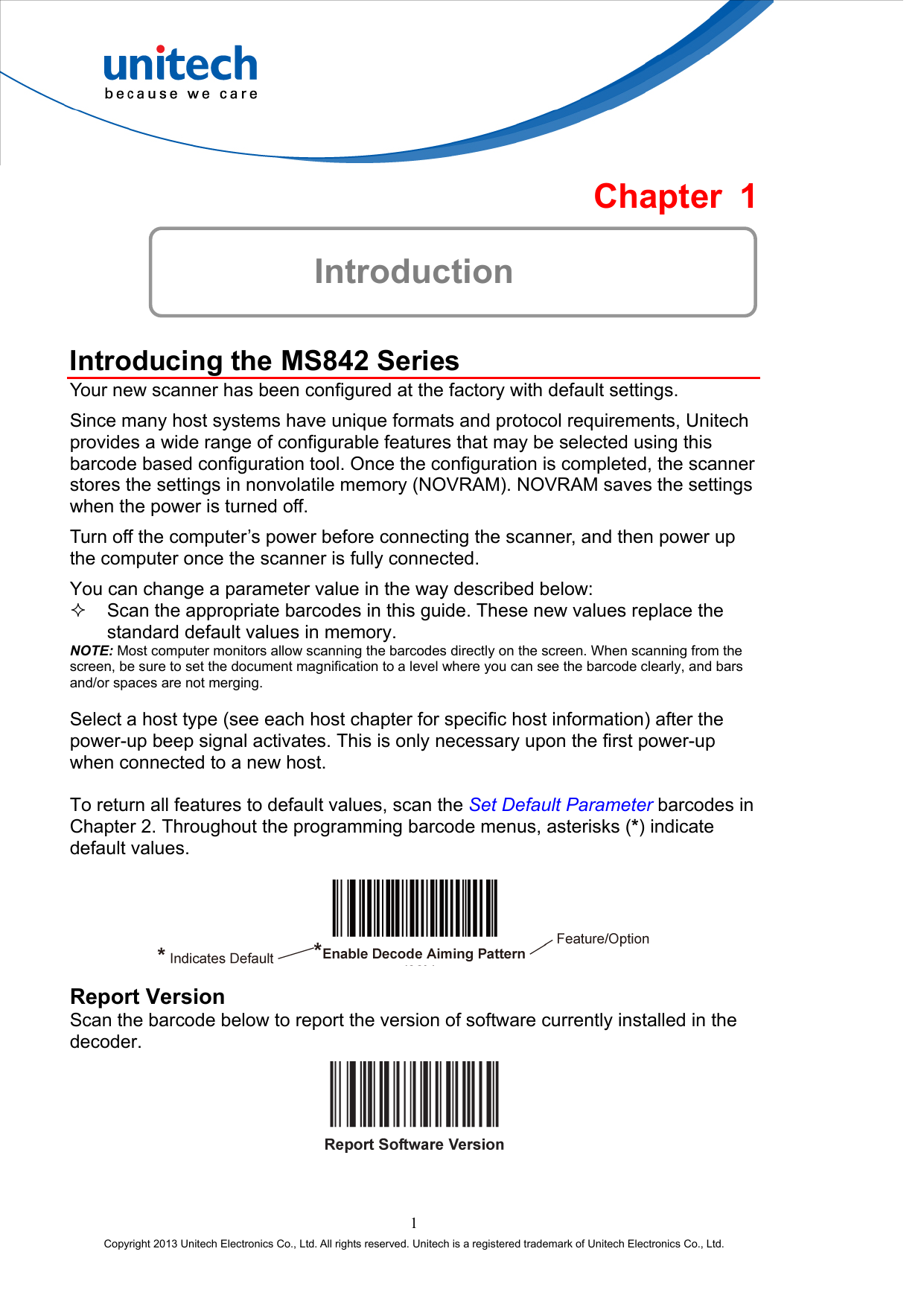  Chapter 1  Introduction  Introducing the MS842 Series Your new scanner has been configured at the factory with default settings. Since many host systems have unique formats and protocol requirements, Unitech provides a wide range of configurable features that may be selected using this barcode based configuration tool. Once the configuration is completed, the scanner stores the settings in nonvolatile memory (NOVRAM). NOVRAM saves the settings when the power is turned off. Turn off the computer’s power before connecting the scanner, and then power up the computer once the scanner is fully connected. You can change a parameter value in the way described below:   Scan the appropriate barcodes in this guide. These new values replace the standard default values in memory. NOTE: Most computer monitors allow scanning the barcodes directly on the screen. When scanning from the screen, be sure to set the document magnification to a level where you can see the barcode clearly, and bars and/or spaces are not merging.  Select a host type (see each host chapter for specific host information) after the power-up beep signal activates. This is only necessary upon the first power-up when connected to a new host.  To return all features to default values, scan the Set Default Parameter barcodes in Chapter 2. Throughout the programming barcode menus, asterisks (*) indicate default values.   Report Version Scan the barcode below to report the version of software currently installed in the decoder.  1 Copyright 2013 Unitech Electronics Co., Ltd. All rights reserved. Unitech is a registered trademark of Unitech Electronics Co., Ltd. 